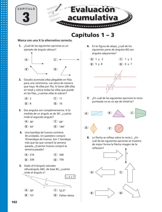 3
C A P Í T U L O
A
A
A
A
A
A
A
C
C
C
C
C
C
C
C
D
D
D
D
D E
D
D
D
B
B
B
B
B
B
B
B
2
36°
30º
11
64°
52,5º
8
54°
15º
16
144°
Faltan datos
∠ x = ?
A
1.	 ¿Cuál de las siguientes opciones es un
ejemplo de ángulo obtuso?
2.	 Claudio acomoda sillas plegables en filas
para una ceremonia. Las ubica de manera
que haya 18 sillas por fila. Si tiene 200 sillas
en total y coloca todas las sillas que puede
en las filas, ¿cuántas sillas le sobran?
3.	 Dos ángulos son complementarios. Si la
medida de un ángulo es de 36°, ¿cuánto
mide el segundo ángulo?
4.	 Una bandeja de huevos contiene
30 unidades. Un pastelero compró
18 bandejas de huevos. Son 7 bandejas
más que las que compró la semana
pasada. ¿Cuántos huevos compró la
semana pasada?
5.	 Dado el triángulo isósceles
obtusángulo ABC, de base BC, ¿cuánto
mide el ángulo x?
7.	 ¿En cuál de las siguientes opciones la recta
punteada no es un eje de simetría?
6.	 En la figura de abajo, ¿cuál de los
siguientes pares de ángulos NO son
ángulos adyacentes?
8.	 La flecha se refleja sobre la recta L. ¿En
cuál de las siguientes opciones se muestra
de mejor forma la flecha imagen de la
reflexión?
210 540
330 750
1 y 2 1 y 3
5 y 8 6 y 7
C
D
x
75º
BA
1 2
34
5 6
78
Evaluación
acumulativa
Capítulos 1 – 3
L
Marca con una X la alternativa correcta.
102 
 