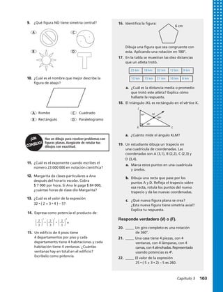 Rombo Cuadrado
Rectángulo Paralelogramo
Haz un dibujo para resolver problemas con
figuras planas. Asegúrate de rotular tus
dibujos con exactitud.
9.	 ¿Qué figura NO tiene simetría central?
A
A
C
C
D
D
B
B
10.	 ¿Cuál es el nombre que mejor describe la
figura de abajo?
11.	 ¿Cuál es el exponente cuando escribes el
número 23 000 000 en notación científica?
12.	 Margarita da clases particulares a Ana
después del horario escolar. Cobra
$ 7 000 por hora. Si Ana le paga $ 84 000;
¿cuántas horas de clase dio Margarita?
13.	 ¿Cuál es el valor de la expresión
32 • ( 2 + 3 • 4 ) – 5?
J
K
M60º
30º
60º
L
6 cm
14.	 Expresa como potencia el producto de:
15.	 Un edificio de 4 pisos tiene
4 departamentos por piso y cada
departamento tiene 4 habitaciones y cada
habitación tiene 4 ventanas. ¿Cuántas
ventanas hay en total en el edificio?
Escríbelo como potencia.
⎧
⎩
2
⎭
⎫
3
5
⎧
⎩
2
⎭
⎫
3
7
⎧
⎩
2
⎭
⎫
3
8
? ? =
16.	 Identifica la figura:
18.	 El triángulo JKL es rectángulo en el vértice K.
17.	 En la tabla se muestran las diez distancias
que un atleta trotó.
a.	 ¿Cuál es la distancia media o promedio
que trotó este atleta? Explica cómo
hallaste la respuesta.
19.	 Un estudiante dibuja un trapecio en
una cuadrícula de coordenadas. Las
coordenadas son A (3,1), B (2,2), C (2,3) y
D (3,4).
a.	 Marca estos puntos en una cuadrícula
y únelos.
b.	 Dibuja una recta que pase por los
puntos A y D. Refleja el trapecio sobre
esa recta, rotula los puntos del nuevo
trapecio y da las nuevas coordenadas.
c.	 ¿Qué nueva figura plana se crea?
¿Esta nueva figura tiene simetría axial?
Explica tu respuesta.
Responde verdadero (V) o (F).
20.	 _____ Un giro completo es una rotación
	 de 360°.
21.	 _____ Una casa tiene 4 piezas, con 4
	 ventanas, con 4 lámparas, con 4
	 camas, con 4 almohadas. Representado
	 usando potencias es 46
.
22.	 _____ El valor de la expresión
	25 • ( 5 + 3 • 2) – 5 es 260.
Dibuja una figura que sea congruente con
esta. Aplicando una rotación en 180°.
25 km 18 km 32 km 12 km 9 km
10 km 15 km 21 km 18 km 6 km
a.	 ¿Cuánto mide el ángulo KLM?
Capítulo 3  103
 
