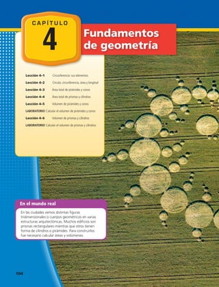 Fundamentos
de geometría
Lección 4–1	 Circunferencia: sus elementos
Lección 4–2	 Círculo, circunferencia, área y longitud
Lección 4–3	 Área total de pirámides y conos
Lección 4–4	 Área total de prismas y cilindros
Lección 4–5	 Volumen de pirámides y conos
LABORATORIO Calcular el volumen de pirámides y conos
Lección 4–6	 Volumen de prismas y cilindros
LABORATORIO Calcular el volumen de prismas y cilindros
En el mundo real
En las ciudades vemos distintas figuras
tridimensionales o cuerpos geométricos en varias
estructuras arquitectónicas. Muchos edificios son
prismas rectangulares mientras que otros tienen
forma de cilindros o pirámides. Para construirlos
fue necesario calcular áreas y volúmenes.
C A P Í T U L O
4
104 
 