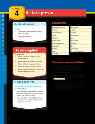 C A P Í T U L O
4
De dónde vienes
Antes
•	 Aprendiste cómo trasladar, reflejar y
rotar una figura.
•	 Aprendiste a teselar.
En este capítulo
Estudiarás
•	 Cómo calcular la longitud de una
circunferencia.
•	 Cómo calcular el área de un círculo.
•	 Cómo definir un lugar geométrico.
•	 Cómo reconocer cilindros y conos.
•	 Cómo calcular el área y el volumen de
los cuerpos geométricos.
Hacia dónde vas
Puedes usar las destrezas aprendidas
en este capítulo:
•	 Para calcular la capacidad de cualquier
cuerpo geométrico o recipiente que se
asocie con alguno de ellos.
•	 Para calcular la cantidad de material
que necesitas en alguna obra concreta
que quieras realizar.
Vocabulario
Conexiones de vocabulario
Considera lo siguiente para familiarizarte con
algunos de los términos de vocabulario del
capítulo. Puedes consultar el capítulo, el glosario o
un diccionario si lo deseas:
1.	 Cada vez que tengas un conjunto de puntos que
cumplan una condición definida, lo llamarás
lugar geométrico.
2.	 Cuando tengas una condición y debas encontrar
el conjunto de puntos que la satisface, recuerda
considerar varias posibilidades. A veces se
obtiene más de una figura.
lugar geométrico
círculo
circunferencia
cono
cilindro
generatriz
apotema lateral
pirámide
prisma
cara
perímetro
radio
cuerda
diámetro
arco
tangente
secante
área
centro de
la circunferencia
superficie
Vistazo previo
106 
 