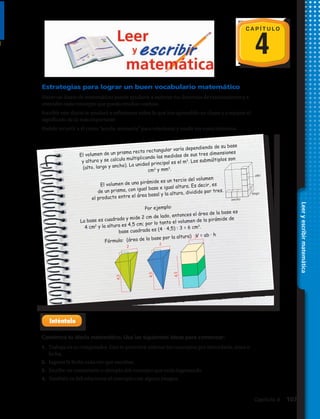 C A P Í T U L O
4
Estrategias para lograr un buen vocabulario matemático
Hacer un diario de matemáticas puede ayudarte a mejorar tus destrezas de razonamiento y a
entender cada concepto que pueda resultar confuso.
Escribir este diario te ayudará a reflexionar sobre lo que has aprendido en clases y a repasar el
significado de lo más importante.
Podrás recurrir a él como “ayuda–memoria” para relacionar y medir tus conocimientos.
Comienza tu diario matemático. Usa las siguientes ideas para comenzar:
1.	 Trabaja en tu computador. Esto te permitirá ordenar los conceptos por abecedario, tema o
fecha.
2.	 Ingresa la fecha cada vez que escribas.
3.	 Escribe un comentario o ejemplo del concepto que estás ingresando.
4.	 También es útil relacionar el concepto con alguna imagen.
Leeryescribirmatemática
El volumen de un prisma recto rectangular varía dependiendo de su base
y altura y se calcula multiplicando las medidas de sus tres dimensiones
(alto, largo y ancho). La unidad principal es el m3
. Los submúltiplos son
cm3
y mm3
.
alto
ancho
largo
El volumen de una pirámide es un tercio del volumen
de un prisma, con igual base e igual altura. Es decir, es
el producto entre el área basal y la altura, dividido por tres.
Por ejemplo:
La base es cuadrada y mide 2 cm de lado, entonces el área de la base es
4 cm2
y la altura es 4,5 cm; por lo tanto el volumen de la pirámide de
base cuadrada es (4 · 4,5) : 3 = 6 cm3
.
Fórmula: (área de la base por la altura) V = ab · h
2
4,5
2
4,5
4,5
2
Capítulo 4  107
 
