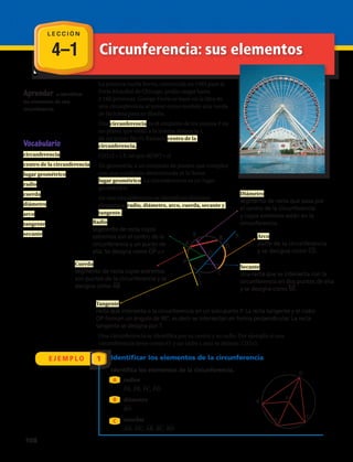 4–1
E J E M P L O 1
Aprender a identificar
los elementos de una
circunferencia.
La primera rueda Ferris, construida en 1983 para la
Feria Mundial de Chicago, podía cargar hasta
2 160 personas. George Ferris se basó en la idea de
una circunferencia al tomar como modelo una rueda
de bicicleta para su diseño.
Una circunferencia es el conjunto de los puntos P en
un plano, que están a la misma distancia r,
de un punto fijo O, llamado centro de la
circunferencia.
C(O,r) = { P, tal que d(OP) = r}
En geometría, a un conjunto de puntos que cumplen
con una condición determinada se le llama
lugar geométrico. La circunferencia es un lugar
geométrico.
En una circunferencia se identifican distintos
elementos: radio, diámetro, arco, cuerda, secante y
tangente.
L E C C I Ó N
Vocabulario
circunferencia
centro de la circunferencia
lugar geométrico
radio
cuerda
diámetro
arco
tangente
secante Arco
parte de la circunferencia
y se designa como CD.
Radio
segmento de recta cuyos
extremos son el centro de la
circunferencia y un punto de
ella. Se designa como OP = r
Diámetro
segmento de recta que pasa por
el centro de la circunferencia
y cuyos extremos están en la
circunferencia.
Cuerda
segmento de recta cuyos extremos
son puntos de la circunferencia y se
designa como AB.
Tangente
recta que intersecta a la circunferencia en un solo punto P. La recta tangente y el radio
OP forman un ángulo de 90°, es decir se intersectan en forma perpendicular. La recta
tangente se designa por T.
Secante
una recta que se intersecta con la
circunferencia en dos puntos de ella
y se designa como SR.
Identificar los elementos de la circunferencia
Identifica los elementos de la circunferencia.
radios
PA, PB, PC, PD
diámetro
BD
cuerdas
AD, DC, AB, BC, BD
A
B
C
P
D
A
B
C
Una circunferencia se identifica por su centro y su radio. Por ejemplo si una
circunferencia tiene centro O y un radio r, esta se denota: C(O,r).
Circunferencia: sus elementos
O
P
A
B
T
S
R
D
E
C
108 
 