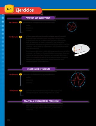 ART FILE:
CUSTOMER:
CREATED BY:
EDITED BY:
JOB N
DATE:
DATE:
TIME:
HRW
lf
fp
created@ NETS only al
simple mod. comple
M704SE_C07_TEC_064
Q
R
S
T
O
PRÁCTICA CON SUPERVISIÓN
PRÁCTICA INDEPENDIENTE
PRÁCTICA Y RESOLUCIÓN DE PROBLEMAS
Ver Ejemplo
Ver Ejemplo
Ver Ejemplo
Ver Ejemplo
Ejercicios
Identifica los elementos de la circunferencia:
1.	 radios
2.	 diámetros
3.	 cuerdas
4.	 ¿Cómo construir una circunferencia sin uso del compás?
	 En primer lugar se requiere tener una pitilla (o lana o cordel
delgado) y un chinche (o alfiler o clavo pequeño). En segundo
lugar, se determina un punto O a partir del cual se trazará la
circunferencia, dibujando un punto en una hoja en blanco o en una
cartulina. A dicho punto se le identificará con el nombre de centro
de la circunferencia.
	 En un extremo del cordel o pitilla debe amarrarse la punta del alfiler
o chinche y se clavará en el punto dibujado como centro. En el otro
extremo se amarra un lápiz. La distancia ó extensión del cordel o
pitilla corresponderá al radio de la circunferencia que trazaremos
haciendo girar el lápiz hasta que se dibuje claramente, en la
cartulina o papel, la circunferencia.
1
1
2
2
Identifica los elementos de la circunferencia:
5.	 radios
6.	 diámetros
7.	 cuerdas
9.	 Usando un compás, dibuja una circunferencia de radio 6
cm y con una regla, dibuja el diámetro. ¿Cuánto mide su
diámetro?
4–1
ART FILE:
CUSTOMER:
CREATED BY
EDITED BY:
created@ NE
simple
M
A
D
H
G
B
E
F
C
8.	 Construir una circunferencia sin uso del compás, con
un radio de 10 cm, usando una pitilla o un cordel.
110 
 