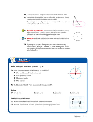 12.	 Escribe un problema Observa varios objetos circulares, como
tapas, tarros, discos o platos y escribe una situación usando los
conceptos de radio o diámetro y preséntala a tu curso.
13.	 Desafío Dada esta circunferencia, dibuja un cuadrado inscrito en
ella.
14.	 Un empresario quiere abrir una tienda que se encuentre a la
misma distancia de tres ciudades cercanas. Construye un dibujo
que muestre dónde debería estar ubicada esta tienda con respecto
a las 3 ciudades.
Repaso
Usa la figura para resolver los ejercicios 15 y 16.
15.	 ¿Qué enunciado acerca de la figura NO es verdadero?
A.	 GI es un diámetro de la circunferencia.
B.	 GI es igual a dos radios.
C.	 HF es una cuerda.
D.	 JH es un arco.
16.	 Si el diámetro GI mide 7 cm, ¿cuánto mide el segmento FJ?
Estima.
17. 28% de 150	 18. 21% de 90	 19. 2% de 55 	 20. 53% de 72
Usa las letras de la derecha:
21.	 Marca con una X las letras que tienen segmentos paralelos.
22.	 Encierra en un círculo las letras que tienen segmentos perpendiculares.
r
o
10.	 Usando un compás, dibuja una circunferencia de diámetro 8 cm.
11.	 Usando un compás dibuja una circunferencia de radio 5 cm. ¿Cómo
construir un triángulo equilátero inscrito en ella?
	 Recuerda que en un polígono inscrito en una circunferencia tiene sus
vértices dentro de la circunferencia.
A L
M
T
E
F
Capítulo 4  111
ART FILE:
CUSTOMER:
CREATED BY:
EDITED BY:
created@ NETS
simple m
blackline
M707SE
REVISION: 1
(1, ؊1)
68°
2
2
2
G I
F
H
J
 