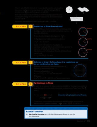 Observa que al dividir el círculo en 4 partes iguales y unirlas por sus radios,
obtenemos una figura curva cuyo largo es la mitad de la longitud de la
circunferencia (L
2
) y su ancho es igual a su radio (R).
Entre más particiones de este círculo, se observa una figura parecida a un
“rectángulo” de largo π r (la mitad de la longitud de la circunferencia) y de
altura el radio R.
Entonces el área estimada de este “rectángulo” es A = π r · r = π r2
.
E J E M P L O
E J E M P L O
Encontrar el área de un círculo
Estimar el área y la longitud, si la cuadrícula es
de un centímetro por lado.
2
3
E J E M P L O
Aplicación a la Física
El radio de un carrusel de sillas voladoras es de 2,9 m. Si una persona está en el
juego durante 18 revoluciones completas, ¿cuánto recorre la persona? Usa 22
7
para π.
4
P = 2π r = 2π (2,9) = π 5,8		 Encuentra la longitud de la circunferencia.
≈ 58
(22
7 )≈ 1 276
7
La distancia recorrida es la circunferencia del carrusel por la cantidad de
revoluciones, o aproximadamente 127,6
7
•18 = 2296,8
7
≈ 328,11 m.
Razonar y comentar
1.	 Escribe la fórmula para calcular el área de un círculo en función
del diámetro d.
En forma aproximada el diámetro es 11 cm y el
número pi se considera como 3,1.
En la medida que aumenta la cantidad de lados que tiene
el polígono inscrito en la circunferencia, más se acerca a la
superficie del círculo.
El área de cada triángulo del polígono es .
Si el polígono tiene n lados, entonces su área es:
· n = .
Luego, entre más lados tiene el polígono se
aproxima a la longitud de la circunferencia y la apotema se
aproxima al radio de la circunferencia.
Así obtendremos la fórmula del área del círculo en forma
aproximada:
	 = = π · r2
.
b · h
2
b · h
2
n · b · h
2
n · b · h
2
2π · r · r
2
Entonces la longitud es:
d · π = 11 · 3,1 = 34,1 cm2
aproximado.
El área es:
π · r2
= 3,1 · 5,52
= 93,775 cm2
aproximadamente.
radio
apotema
radio
radio
apotema
apotema
R
L
L
2
R
L
2
R
L
2
L
2
Capítulo 4  113
 