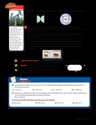 Repaso
Entretenimiento
En el parque de
diversiones Fantasilandia
está el Kamikaze, una
máquina que cuenta con
dos péndulos donde hay
2 carros para 32
personas, y que tiene
una altura de 17 metros.
Los carros sujetos a un
soporte central comienzan
a girar, alcanzando cada
vez más velocidad hasta
lograr realizar giros
completos (360º).
Encuentra el área sombreada y aproxímala a la décima más cercana. Usa 3,14 para π.
22.	 23.	
4 m	 4 m		
4 m
4 m	
24.	 Si el Kamikaze de Fantasilandia tiene una altura de 17 metros y los ejes miden
aproximadamente 12 metros, cuando los carros logran dar un giro completo, ¿cuántos
metros recorre cada carro?
25.	 El radio de una pista de carreras circulares es de 10 metros. Si un atleta da 3 vueltas
completas, ¿cuántos metros recorre? Usa el valor de π como 3,14.
26.	 Una cafetería sirve galletas de tamaño pequeño y de tamaño grande.
a.	 ¿Cuál es el área de una galleta pequeña aproximada a la décima más cercana?
b.	 ¿Cuál es el área de una galleta grande aproximada a la décima más cercana?
c.	 Si 6 galletas pequeñas cuestan lo mismo que 3 galletas grandes, ¿qué conviene
comprar?
3 m	 10 m	
5 m
27.	 ¿Dónde está el error? María dijo que si el diámetro de una circunferencia es un número
natural, entonces la longitud es siempre un número racional. ¿Cuál es el error?
28.	 Desafío Explica cómo encontrarías el área de la figura
compuesta que se muestra. Luego calcula el área.
29.	 Calcula la longitud de una semicircunferencia de 5 cm de
diámetro, usando pi = 3,14.
30.	 Una jardinera circular tiene un radio de 22 cm. ¿Cuánto mide la longitud de la jardinera aproximado a la
décima más cercana?
	 69,1 cm	 103,7 cm	 138,2 cm	 1 519,8 cm
31.	 La primera rueda de la fortuna se construyó para la Feria Mundial en EE. UU. en 1893. Tenía un diámetro de
75 m. Encuentra la longitud de la rueda de la fortuna.
Usa 3,14 para π.
Encuentra la medida del ángulo que falta para cada triángulo:
32. 70°, 80°, x°	 33. 120°, 10°, x°	 34. 50°, 20°, x°	 35. 100°, 15°, x°
A B C D
Capítulo 4  115
 