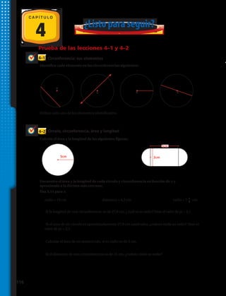 Circunferencia: sus elementos
Círculo, circunferencia, área y longitud
4–1
4–2
Prueba de las lecciones 4–1 y 4–2
Identifica cada elemento en las circunferencias siguientes:
Encuentra el área y la longitud de cada círculo y circunferencia en función de π y
aproxímalo a la décima más cercana:
Usa 3,14 para π.
Define cada uno de los elementos identificados.
4
C A P Í T U L O
5cm 2cm
0
0 0 0
¿Listo para seguir?
3cm
Calcula el área y la longitud de las siguientes figuras.
1. 		 2. 	 3. 	 4.
5. 			 6. 	
7. 	radio = 19 cm	 8. diámetro = 4,3 cm	 9. radio = 7 1
2
cm	
10.	 Si la longitud de una circunferencia es de 27,9 cm, ¿ cuál es su radio? Usar el valor de pi = 3,1.
11.	 Si el área de un círculo es aproximadamente 27,9 cm cuadrados, ¿cuánto mide su radio? Usar el
valor de pi = 3,1.
12.	 Calcular el área de un semicírculo, si su radio es de 2 cm.
13.	 Si el diámetro de una circunferencia es de 15 cm, ¿cuánto mide su radio?
116 
 