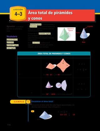 4–3 Área total de pirámides
y conos
Aprender a calcular el
área total de pirámides y
conos.
Vocabulario
apotema lateral
generatriz
pirámide regular
cono regular
La apotema lateral de una pirámide o
la generatriz de un cono se miden a lo
largo de su superficie lateral como se
muestra en el dibujo.
La base de una pirámide regular
es un polígono regular y todas sus
caras laterales son triángulos isóseles
congruentes.
En un cono recto, la altura es el
segmento perpendicular que une la
cúspide con el centro de base.
Pirámide regular
Apotema
lateral
Cono regular
Generatriz
12
12
8
12
12
8
A (12 12) 1__
2
(48)(8) 336 unidades2
2
5
52
5
A π (2)2
π(2)(5) 14π 43,98 unidades2
3 m
2,5 m2,5 m
ÁREA TOTAL DE PIRÁMIDES Y CONOS
En palabras Con números Fórmula
Pirámide: El área total A de
una pirámide regular es el
área de la base B más el área
lateral L. El área lateral es
la mitad del perímetro de la
base P por la apotema lateral
.
Cono: El área total A de un
cono regular es el área de la
base B más el área lateral L. El
área lateral es la mitad de la
circunferencia de la base 2πr
por la generatriz .
Pirámide regular
Apotema
lateral
Cono regular
Generatriz
12
12
8
12
12
8
A (12 12) 1__
2
(48)(8) 336 unidades2
2
5
52
5
A π (2)2
π(2)(5) 14π 43,98 unidades2
3 m
2,5 m2,5 m
Apotema
3 m
2,5 m2,5 m
A = B + L
o
A = B + 1
2
P
A = B + L
o
A = πr2
+ πr
E J E M P L O 1 Encontrar el área total
Encuentra el área total de cada figura aproximada a la
décima más cercana. Usa 3,14 para π.
A A = B + 1
2
P
= (2,5 • 2,5) + 1
2
(10)(3)
= 21,25 m2
Pirámide regular
Apotema
lateral
Cono regular
Generatriz
12
12
8
12
12
8
A (12 12) 1__
2
(48)(8) 336 unidades2
2
5
52
5
A π (2)2
π(2)(5) 14π 43,98 unidades2
3 m
2,5 m2,5 m
Base
Altura
Pirámide
rectangular
Pirámide
triangular
Altura
Base
Cono
Base
Altura
3
3
4
3
2
B 3(3)
9 unidades2
V 1__
3
(9)(4)
12 unidades3
B (2
2
)
4 unidades2
V 1__
3
(4π)(3)
4
12,6 unidades3
9 cm
9 cm
4 cm
B 1__
2
(4 9) 18 cm2
V 1__
3
18 9 V 1__
3
Bh
V 54 cm3
• •
•
L E C C I Ó N
cúspide
Pirámide regular
Cono recto
118 
 