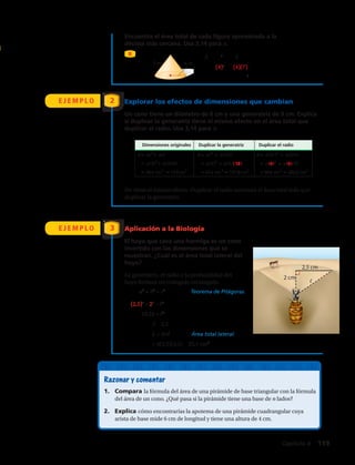 Encuentra el área total de cada figura aproximada a la
décima más cercana. Usa 3,14 para π.
B
7 m 4 m
Dimensiones originales Duplicar la generatriz Duplicar el radio
A πr2
πr A πr2
πr(2 ) A π(2r )2
π(2r)
π(3)2
π(3)(9) π(3)2
π(3)(18) π(6)2
π(6)(9)
36π cm2
113cm2
63π cm 2
197,8 cm2
90π cm2
282,6 cm2
7 m 4 m
Dimensiones originales Duplicar la generatriz Duplicar el radio
A πr2
πr A πr2
πr(2 ) A π(2r )2
π(2r)
π(3)2
π(3)(9) π(3)2
π(3)(18) π(6)2
π(6)(9)
36π cm2
113cm2
63π cm 2
197,8 cm2
90π cm2
282,6 cm2
A = π r2
+ π r
= π(4)2
+ π(4)(7)
= 44π ≈ 138,2 m2
E J E M P L O Explorar los efectos de dimensiones que cambian
Un cono tiene un diámetro de 6 cm y una generatriz de 9 cm. Explica
si duplicar la generatriz tiene el mismo efecto en el área total que
duplicar el radio. Usa 3,14 para π.
2
E J E M P L O Aplicación a la Biología
El hoyo que cava una hormiga es un cono
invertido con las dimensiones que se
muestran. ¿Cuál es el área total lateral del
hoyo?
La generatriz, el radio y la profundidad del
hoyo forman un triángulo rectángulo.
3
No tiene el mismo efecto. Duplicar el radio aumenta el área total más que
duplicar la generatriz.
2,5 cm
2 cm
	a2
+ b2
= c2
	 Teorema de Pitágoras.
	 (2,5)2
+ 22
= 2
	10,25 = 2
	 ≈ 3,2
	 L = π r 	 Área total lateral.
	= π(2,5)(3,2) ≈ 25,1 cm2
Razonar y comentar
1.	 Compara la fórmula del área de una pirámide de base triangular con la fórmula
del área de un cono. ¿Qué pasa si la pirámide tiene una base de n lados?
2.	 Explica cómo encontrarías la apotema de una pirámide cuadrangular cuya
arista de base mide 6 cm de longitud y tiene una altura de 4 cm.
Capítulo 4  119
 