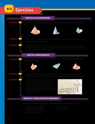 4–3
PRÁCTICA CON SUPERVISIÓN
Ejercicios
Ver Ejemplo
Ver Ejemplo
Ver Ejemplo
Encuentra el área total de cada figura aproximándola a la décima más cercana. Usa 3,14
para π.
1
2
3
PRÁCTICA INDEPENDIENTE
Ver Ejemplo 1
Ver Ejemplo 2
Ver Ejemplo 3
PRÁCTICA Y RESOLUCIÓN DE PROBLEMAS
Encuentra el área total de cada figura con las dimensiones dadas. Usa 3,14 para π.
1.	 2.	 3.	
6.	 7.	 8.	
8 m
5 m5 m
5 dm
1,5 dm
3 cm
3 cm 3 cm
4,5 cm
5,5 m
4 m
4 m
4 m
9 m
6 m 6 m
6 mm
4 mm
8 m
5 m5 m
5 dm
1,5 dm
3 cm
3 cm 3 cm
4,5 cm
5,5 m
4 m
4 m
4 m
9 m
6 m 6 m
6 mm
4 mm
8 m
5 m5 m
5 dm
1,5 dm
3 cm
3 cm 3 cm
4,5 cm
5,5 m
4 m
4 m
4 m
9 m
6 m 6 m
6 mm
4 mm
8 m
5 m5 m
5 dm
1,5 dm
3 cm
3 cm 3 cm
4,5 cm
5,5 m
4 m
4 m
4 m
9 m
6 m 6 m
6 mm
4 mm
8 m
5 m5 m
5 dm
1,5 dm
3 cm
3 cm 3 cm
4,5 cm
5,5 m
4 m
4 m
4 m
9 m
6 m 6 m
6 mm
4 mm
8 m
5 m5 m
5 dm
1,5 dm
3 cm
3 cm 3 cm
4,5 cm
5,5 m
4 m
4 m
4 m
9 m
6 m 6 m
6 mm
4 mm
4.	 Un cono tiene un diámetro de 12 cm y una generatriz de 9 cm. Indica si duplicar ambas
dimensiones duplica el área total.
5.	 José tiene un gorro de cumpleaños de radio 30 cm y de altura 40 cm. Él quiere cambiar el
diseño de la superficie cónica. ¿Cuánto debe medir aproximadamente el papel de color con
el cual forrará toda su superficie cónica?
Encuentra el área total de cada figura en función de π y aproximándola a la décima más
cercana. Usa 3,14 para π.
9.	 Una pirámide cuadrangular regular tiene de base un cuadrado cuyos lados miden 12 m
y una altura inclinada de 5 m. Indica si duplicar ambas dimensiones duplica el área total.
10.	 A fines del siglo XV, Leonardo Da Vinci diseñó
un paracaídas con forma de pirámide. El
diseño consiste en una estructura parecida
a una carpa hecha de telas cuyos lados
miden 6,5 m y que tiene una altura de 3,6 m.
Estima cuánta tela se necesita para hacer el
paracaídas.
11.	 pirámide triangular regular:
área de la base = 0,06 km2
perímetro de la base = 0,8 km
apotema lateral = 0,3 km
12.	 cono: r = 12 1
2 m
generatriz = 44 1
2
m
120 
 
