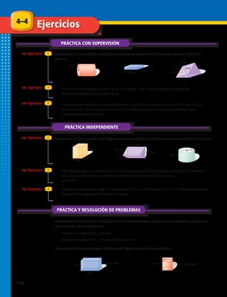 4–4
PRÁCTICA CON SUPERVISIÓN
Ejercicios
Ver Ejemplo
Ver Ejemplo
Ver Ejemplo
Encuentra el área total de cada figura aproximándola a la décima más cercana. Usa 3,14
para π.
1
2
3
PRÁCTICA INDEPENDIENTE
Ver Ejemplo 1
Ver Ejemplo 2
Ver Ejemplo 3
PRÁCTICA Y RESOLUCIÓN DE PROBLEMAS
Encuentra el área total de cada figura con las dimensiones dadas aproximándola a la décima
más cercana. Usa 3,14 para π.
1.	 2.	 3.	
6.	 7.	 8.	
14 cm
8 cm
3 cm6 cm
15 cm
6 m
3 m
3 m
2,6 m
3 m
5 m
4 m
4 m
17 mm
15 mm
26 mm
8 mm
7 m
8,4 m
5 cm ? A 120 cm2
?
A 256 m2
12 m
5 m
14 cm
8 cm
3 cm6 cm
15 cm
6 m
3 m
3 m
2,6 m
3 m
5 m
4 m
4 m
17 mm
15 mm
26 mm
8 mm
7 m
8,4 m
5 cm ? A 120 cm2
?
A 256 m2
12 m
5 m
14 cm
8 cm
3 cm6 cm
15 cm
6 m
3 m
3 m
2,6 m
3 m
5 m
4 m
4 m
17 mm
15 mm
26 mm
8 mm
7 m
8,4 m
5 cm ? A 120 cm2
?
A 256 m2
12 m
5 m
14 cm
8 cm
3 cm6 cm
15 cm
6 m
3 m
3 m
2,6 m
3 m
5 m
4 m
4 m
17 mm
15 mm
26 mm
8 mm
7 m
8,4 m
5 cm ? A 120 cm2
?
A 256 m2
12 m
5 m
14 cm
8 cm
3 cm6 cm
15 cm
6 m
3 m
3 m
2,6 m
3 m
5 m
4 m
4 m
17 mm
15 mm
26 mm
8 mm
7 m
8,4 m
5 cm ? A 120 cm2
?
A 256 m2
12 m
5 m
14 cm
8 cm
3 cm6 cm
15 cm
6 m
3 m
3 m
2,6 m
3 m
5 m
4 m
4 m
17 mm
15 mm
26 mm
8 mm
7 m
8,4 m
5 cm ? A 120 cm2
?
A 256 m2
12 m
5 m
14 cm
8 cm
3 cm6 cm
15 cm
6 m
3 m
3 m
2,6 m
3 m
5 m
4 m
4 m
17 mm
15 mm
26 mm
8 mm
7 m
8,4 m
5 cm ? A 120 cm2
?
A 256 m2
12 m
5 m
14 cm
8 cm
3 cm6 cm
15 cm
6 m
3 m
3 m
2,6 m
3 m
5 m
4 m
4 m
17 mm
15 mm
26 mm
8 mm
7 m
8,4 m
5 cm ? A 120 cm2
?
A 256 m2
12 m
5 m
4.	 Un prisma rectangular mide 3 cm por 4 cm por 7 cm. Explica si duplicar todas las
dimensiones duplicaría el área total.
5.	 Teresita cubre una lata con papel adhesivo, sin cubrir las caras superior e inferior. La lata
mide 8 cm de alto y tiene un radio de 2 cm. Estima la cantidad de papel adhesivo que
necesita para cubrir la lata.
Encuentra el área total de cada figura aproximándola a la décima más cercana. Usa 3,14 para π.
9.	 Un cilindro tiene un diámetro de 4 cm y una altura de 9 cm. Explica si reducir el diámetro a
la mitad tendría el mismo efecto en el área total que reducir la altura a
la mitad.
10.	 Francisco envuelve un regalo. La caja mide 6,2 cm por 9,9 cm por 5,1 cm. Estima la cantidad
de papel de regalo que Francisco necesita.
11.	 cilindro: d = 30 mm, h = 49 mm
12.	 prisma rectangular: 5 cm por 8 cm por 12 cm
Encuentra la dimensión que falta en cada figura con el área total dada:
13.	 14.	
1
4
124 
 