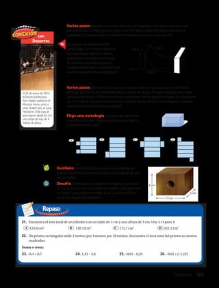 Repaso
con
Deportes
El 24 de marzo de 2013,
el famoso profesional
Tony Hawks realizó en el
Movistar Arena, junto a
otros Skater’s pro, el Jump
Festival en Chile para el
que trajeron desde EE. UU.
una rampa de más de 4
metros de altura.
21.	 Encuentra el área total de un cilindro con un radio de 5 cm y una altura de 3 cm. Usa 3,14 para π.
	 125,6 cm2
	 150,72cm2
	 172,7 cm2
	 251,2 cm2
22.	 Un prisma rectangular mide 2 metros por 4 metros por 18 metros. Encuentra el área total del prisma en metros
cuadrados.
Suma o resta:
23. –0,4 + 0,7	 24. 1,35 – 5,6	 25. –0,01 – 0,25	 26. –0,65 + (–1,12)
15.	 Varios pasos Joaquín construye peceras rectangulares de vidrio con tapa. Las
peceras miden 13 dm por 6 dm por 8 dm. El vidrio cuesta $ 0,08 por decímetro
cuadrado. ¿Cuánto costará el vidrio necesario para hacer una pecera?
16.	 En la pista de skateboard de
media pipa, los competidores se
deslizan hacia delante y hacia
atrás sobre una pista con forma
de cilindro cortado a la mitad
longitudinalmente. ¿Cuál es el área
total de esta pista de media pipa?
17.	 Varios pasos Olivia pinta la tapa y los cuatro lados de un baúl que mide 50 cm
de largo por 35 cm de profundidad por 30 cm de altura. Un galón de pintura cubre
aproximadamente 4 800 centímetros cuadrados. Olivia quiere comprar por lo menos
un 15% más de pintura, teniendo en cuenta el desperdicio y los retoques. ¿Cuántos
cuartos de litro de pintura necesita?
19.	 Escríbelo Describe el efecto en el área total de un
prisma cuadrado cuando se duplica la longitud de uno
de sus lados.
20.	 Desafío Un bloque de madera rectangular que mide
12 cm por 9 cm por 5 cm tiene un orificio que atraviesa
su centro cuyo diámetro mide 4 cm. ¿Cuál es el área
total del bloque de madera?
25 m
3,6 m
BA
12 cm
5 cm
9 cm
25 m
3,6 m
CBA
12 cm
5 cm
9 cm
25 m
3,6 m
DCBA
12 cm
5 cm
9 cm
18.	 Elige una estrategia ¿Cuál de las siguientes
plantillas se puede plegar para formar la figura
tridimensional dada?
A B C D
1,22 m
4,88 m
3,48 m
6,96 m
Capítulo 4  125
 