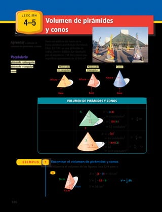 4–5 Volumen de pirámides
y conos
Aprender a calcular el
volumen de pirámides y conos.
Parte del edificio del Salón de la
Fama del Rock and Roll de Cleveland,
Ohio, EE. UU., es una pirámide de
vidrio. Todo el edificio fue diseñado
por el arquitecto I. M. Pei y tiene una
superficie aproximada de 13 935 m2
.
VOLUMEN DE PIRÁMIDES Y CONOS
En palabras Con números Fórmula
Pirámide: El volumen V de una
pirámide es un tercio del
área de la base B por la altura
h.
Cono: El volumen V de un cono
es un tercio del área de la
base circular B por la altura h.
E J E M P L O 1 Encontrar el volumen de pirámides y conos
Encuentra el volumen de las figuras. Usa 3,14 para π.
A
V = 1
3
Bh
V = 1
3
Bh
o
V = 1
3
π r2
h
Base
Altura
Pirámide
rectangular
Pirámide
triangular
Altura
Base
Cono
Base
Altura
3
3
4
3
2
B 3(3)
9 unidades2
V 1__
3
(9)(4)
12 unidades3
B (2
2
)
4 unidades2
V 1__
3
(4π)(3)
4
12,6 unidades3
9 cm
9 cm
4 cm
B 1__
2
(4 9) 18 cm2
V 1__
3
18 9 V 1__
3
Bh
V 54 cm3
• •
•
Base
Altura
Pirámide
rectangular
Pirámide
triangular
Altura
Base
Cono
Base
Altura
3
3
4
3
2
B 3(3)
9 unidades2
V 1__
3
(9)(4)
12 unidades3
B (2
2
)
4 unidades2
V 1__
3
(4π)(3)
4
12,6 unidades3
9 cm
9 cm
4 cm
B 1__
2
(4 9) 18 cm2
V 1__
3
18 9 V 1__
3
Bh
V 54 cm3
• •
•
Base
Altura
Pirámide
rectangular
Pirámide
triangular
Altura
Base
Cono
Base
Altura
3
3
4
3
2
B 3(3)
9 unidades2
V 1__
3
(9)(4)
12 unidades3
B (2
2
)
4 unidades2
V 1__
3
(4π)(3)
4
12,6 unidades3
9 cm
9 cm
4 cm
B 1__
2
(4 9) 18 cm2
V 1__
3
18 9 V 1__
3
Bh
V 54 cm3
• •
•
Base
Altura
Pirámide
rectangular
Pirámide
triangular
Altura
Base
Cono
Base
Altura
3
3
4
3
2
B 3(3)
9 unidades2
V 1__
3
(9)(4)
12 unidades3
B (2
2
)
4 unidades2
V 1__
3
(4π)(3)
4
12,6 unidades3
9 cm
9 cm
4 cm
B 1__
2
(4 9) 18 cm2
V 1__
3
18 9 V 1__
3
Bh
V 54 cm3
• •
•
L E C C I Ó N
Vocabulario
pirámide rectangular
pirámide triangular
cono
126 
 