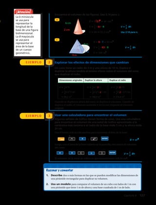 Encuentra el volumen de las figuras. Usa 3,14 para π.
C
6 cm
2 cm
7 m
9 m
8 m
7 mm
8 mm
B π(2 2) 4π cm 2
V 1__
3
4π 6 V 1__
3
hB
V 8π cm1,52 3
m3
Usa 3,14 para π.
B 9 7 63 m2
V 1__
3
63 8 V 1__
3
hB
V 861
B π(72 ) 49π mm2
V 1__
3
49π 8 V 1__
3
hB
V 392___
3
π mm3,014 2
Usa 3,14 para π.
Dimensiones originales Duplicar la altura Duplicar el radio
V 1__
3
πr2
h V 1__
3
πr2
(2h) V 1__
3
π(2r)2
h
1__
3
π(32
)(10) 1__
3
π(32
)(2 10 ) 1__
3
π(2 3 )2
(10)
94,2 m3
188,4 m3
376,8 m3
B 2502
52 900 m2
V 1__
3
(52 900)(146) m
V 2 574 466,667 m 3
3
••
•
• •
••
••
6 cm
2 cm
7 m
9 m
8 m
7 mm
8 mm
B π(2 2) 4π cm 2
V 1__
3
4π 6 V 1__
3
hB
V 8π cm1,52 3
m3
Usa 3,14 para π.
B 9 7 63 m2
V 1__
3
63 8 V 1__
3
hB
V 861
B π(72 ) 49π mm2
V 1__
3
49π 8 V 1__
3
hB
V 392___
3
π mm3,014 2
Usa 3,14 para π.
Dimensiones originales Duplicar la altura Duplicar el radio
V 1__
3
πr2
h V 1__
3
πr2
(2h) V 1__
3
π(2r)2
h
1__
3
π(32
)(10) 1__
3
π(32
)(2 10 ) 1__
3
π(2 3 )2
(10)
94,2 m3
188,4 m3
376,8 m3
B 2502
52 900 m2
V 1__
3
(52 900)(146) m
V 2 574 466,667 m 3
3
••
•
• •
••
••
E J E M P L O Explorar los efectos de dimensiones que cambian
Un cono tiene un radio de 3 m y una altura de 10 m. Explica si
duplicar la altura tendría el mismo efecto sobre el volumen del cono
que duplicar el radio.
2
E J E M P L O 3
Cuando se duplica la altura del cono, se duplica el volumen. Cuando se
duplica el radio, el volumen aumenta 4 veces con respecto al volumen
original.
¡Atención!
La b minúscula
se usa para
representar la
longitud de la
base de una figura
bidimensional.
La B mayúscula
se usa para
representar el
área de la base
de un cuerpo
geométrico.
ENTER
2nd
Shift 2
5 B πr2
24 1 3 ENTER
V 1__
3
Bh
3 cm
5 cm
4 cm
8 m
12 m
6 m
3,2 dm
9,3 dm
ENTER
2nd
Shift 2
5 B πr2
24 1 3 ENTER
V 1__
3
Bh
3 cm
5 cm
4 cm
8 m
12 m
6 m
3,2 dm
9,3 dm
Usar una calculadora para encontrar el volumen
Algunas señales de tráfico tienen forma de cono. Usa una calculadora
para encontrar el volumen de una señal de tráfico aproximado a la
centésima más cercana si el radio de la base mide 5 cm y la altura mide
24 cm.
Usa el botón π de tu calculadora para encontrar el área de la base:
Luego, con el área de la base todavía en la pantalla, encuentra el volumen
del cono:
El volumen de la señal de tráfico es aproximadamente 628,32 cm3
.
Razonar y comentar
1.	 Describe dos o más formas en las que se pueden modificar las dimensiones de
una pirámide rectangular para duplicar su volumen.
2.	 Usa un modelo para comparar el volumen de un cubo con lados de 1 m con
una pirámide que tiene 1 m de altura y una base cuadrada de 1 m de lado.
B
6 cm
2 cm
7 m
9 m
8 m
7 mm
8 mm
B π(2 2) 4π cm 2
V 1__
3
4π 6 V 1__
3
hB
V 8π cm1,52 3
m3
Usa 3,14 para π.
B 9 7 63 m2
V 1__
3
63 8 V 1__
3
hB
V 861
B π(72 ) 49π mm2
V 1__
3
49π 8 V 1__
3
hB
V 392___
3
π mm3,014 2
Usa 3,14 para π.
Dimensiones originales Duplicar la altura Duplicar el radio
V 1__
3
πr2
h V 1__
3
πr2
(2h) V 1__
3
π(2r)2
h
1__
3
π(32
)(10) 1__
3
π(32
)(2 10 ) 1__
3
π(2 3 )2
(10)
94,2 m3
188,4 m3
376,8 m3
B 2502
52 900 m2
V 1__
3
(52 900)(146) m
V 2 574 466,667 m 3
3
••
•
• •
••
••
Capítulo 4  127
 