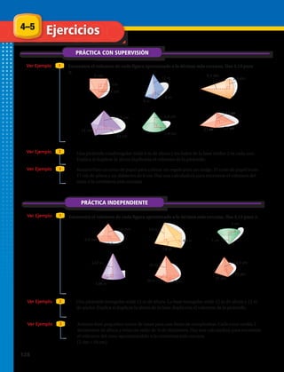 cm
cmcm
PRÁCTICA CON SUPERVISIÓN
Ver Ejemplo
Ver Ejemplo
Encuentra el volumen de cada figura aproximado a la décima más cercana. Usa 3,14 para
π.
1
2
1.	 2.	 3.	
ENTER
2nd
Shift 2
5 B πr2
24 1 3 ENTER
V 1__
3
Bh
3 cm
5 cm
4 cm
8 m
12 m
6 m
3,2 dm
9,3 dm
12 cm
17 cm
23 cm
1,9 cm
2,4 cm
27
13
27
ENTER
2nd
Shift 2
5 B πr2
24 1 3 ENTER
V 1__
3
Bh
3 cm
5 cm
4 cm
8 m
12 m
6 m
3,2 dm
9,3 dm
12 cm
17 cm
23 cm
1,9 cm
2,4 cm
27
13
27
7.	 Una pirámide cuadrangular mide 6 m de altura y los lados de la base miden 2 m cada uno.
Explica si duplicar la altura duplicaría el volumen de la pirámide.
4.	 5.	 6.	
PRÁCTICA INDEPENDIENTE
Ver Ejemplo 1
Ver Ejemplo 2
Ver Ejemplo
Ver Ejemplo
3
3
0,8 mm
0,4 mm
1,6 mm
4,9 m
7,8 m
5,5 m
5 cm
5 cm
6,67 m
3,08 m
22 m
20 m 16 m
13,5 dm
37 dm
33 dm
0,8 mm
0,4 mm
1,6 mm
4,9 m
7,8 m
5,5 m
5 cm
5 cm
6,67 m
3,08 m
22 m
20 m 16 m
13,5 dm
37 dm
33 dm
0,8 mm
0,4 mm
1,6 mm
4,9 m
7,8 m
5,5 m
5 cm
5 cm
6,67 m
3,08 m
22 m
20 m 16 m
13,5 dm
37 dm
33 dm
0,8 mm
0,4 mm
1,6 mm
4,9 m
7,8 m
5,5 m
5 cm
5 cm
6,67 m
3,08 m
22 m
20 m 16 m
13,5 dm
37 dm
33 dm
0,8 mm
0,4 mm
1,6 mm
4,9 m
7,8 m
5,5 m
5 cm
5 cm
6,67 m
3,08 m
22 m
20 m 16 m
13,5 dm
37 dm
33 dm
0,8 mm
0,4 mm
1,6 mm
4,9 m
7,8 m
5,5 m
5 cm
5 cm
6,67 m
3,08 m
22 m
20 m 16 m
13,5 dm
37 dm
33 dm
Encuentra el volumen de cada figura aproximado a la décima más cercana. Usa 3,14 para π.
8.	 Rosario hizo un cono de papel para colocar un regalo para un amigo. El cono de papel tenía
17 cm de altura y un diámetro de 6 cm. Usa una calculadora para encontrar el volumen del
cono a la centésima más cercana.
9.	 10.	 11.	
12.	 13.	 14.	
15.	 Una pirámide triangular mide 12 m de altura. La base triangular mide 12 m de altura y 12 m
de ancho. Explica si duplicar la altura de la base duplicaría el volumen de la pirámide.
16.	 Antonio hizo pequeños conos de masa para una fiesta de cumpleaños. Cada cono medía 3
decímetros de altura y tenía un radio de ¾ de decímetro. Usa una calculadora para encontrar
el volumen del cono aproximándolo a la centésima más cercana
(1 dm = 10 cm).
4–5 Ejercicios
128 
 