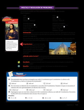Repaso
con
Arquitectura
La Mona Lisa de
Leonardo Da Vinci es tal
vez la pintura más famosa
del mundo. Se exhibe en
el Museo del Louvre en
París, Francia.
23.	 Arquitectura La pirámide ubicada
en la entrada del Museo del Louvre de
París tiene una altura de 22 m y una
base cuadrada cuyos lados miden
34 m de largo. ¿Cuál es el volumen de la
pirámide?
24.	 ¿Dónde está el error? Un estudiante dice que la fórmula para encontrar el
volumen de un cono es igual a la fórmula para encontrar el volumen de una pirámide.
¿Qué error cometió el estudiante?
25.	 Escríbelo ¿Cómo se vería afectado el volumen de un cono si duplicas la altura? ¿Y si
duplicas el radio?
26.	 Desafío El diámetro de un cono es x cm, la altura es 18 cm y el volumen es
96π cm3
. ¿Cuál es el valor de x?
27.	 Una pirámide tiene una base rectangular que mide 12 centímetros por 9 centímetros. La altura es de
15 centímetros. ¿Cuál es el volumen de la pirámide?
	 540 cm3
	 405 cm3
	 315 cm3
	 270 cm3
30.	 9 + t = 18 31.	 t – 2 = 6 32.	 10 + t = 32 33.	 t + 7 = 7
Resuelve:
28.	 Un cono tiene un diámetro de 12 centímetros y una altura de 9 centímetros. Usando 3,14 para π, encuentra el
volumen del cono aproximándolo a la décima más cercana.
	 1 356,5 cm3
	 339,1 cm3
	 118,3 cm3
	 56,5 cm3
29.	 Supongamos que un cono tiene volumen de 104,7 centímetros cúbicos y un radio de 5 centímetros. Encuentra
la altura del cono al centímetro más cercano. Usa 3,14 para π.
A
A
B
B
C
C
D
D
PRÁCTICA Y RESOLUCIÓN DE PROBLEMAS
Encuentra la medida que falta aproximándola a la décima más cercana.
Usa 3,14 para π.
17.	 cono:
radio = 4 m
altura =
volumen = 100,5 m3
18.	 cono:
radio =
altura = 2,5 m
volumen = 70,65 m3
19.	 pirámide triangular:
altura de la base =
ancho de la base = 8 cm
altura = 6 cm
volumen = 88 cm3
20.	 pirámide rectangular:
longitud de la base = 3 cm
ancho de la base =
altura = 7 cm
volumen = 42 cm3
21.	 Estimación Los conos de colores vienen en diversos tamaños. Aproxima el volumen en
centímetros cúbicos de un cono de color con una altura de 2 dm y un diámetro de 10 dm
usando 3 en lugar de π.
22.	 La Gran Pirámide de Giza, en Egipto, es una pirámide cuadrangular. Tiene una altura de
146 m y su base tiene lados que miden 230 m. Encuentra el volumen de la pirámide.
Capítulo 4  129
 