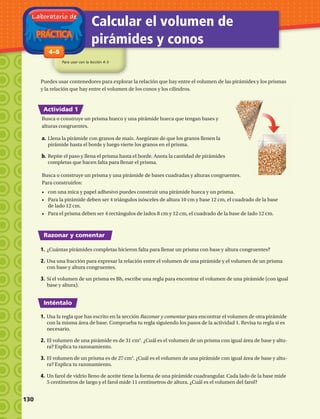 PRÁCTICA
Laboratorio de
Calcular el volumen de
pirámides y conos
Para usar con la lección 4–5
1-84–5
Actividad 1
Razonar y comentar
Inténtalo
Puedes usar contenedores para explorar la relación que hay entre el volumen de las pirámides y los prismas
y la relación que hay entre el volumen de los conos y los cilindros.
Busca o construye un prisma y una pirámide de bases cuadradas y alturas congruentes.
Para construirlos:
•	 con una mica y papel adhesivo puedes construir una pirámide hueca y un prisma.
•	 Para la pirámide deben ser 4 triángulos isósceles de altura 10 cm y base 12 cm, el cuadrado de la base
de lado 12 cm.
•	 Para el prisma deben ser 4 rectángulos de lados 8 cm y 12 cm, el cuadrado de la base de lado 12 cm.
1.	¿Cuántas pirámides completas hicieron falta para llenar un prisma con base y altura congruentes?
2.	Usa una fracción para expresar la relación entre el volumen de una pirámide y el volumen de un prisma
con base y altura congruentes.
3.	Si el volumen de un prisma es Bh, escribe una regla para encontrar el volumen de una pirámide (con igual
base y altura).
1.	Usa la regla que has escrito en la sección Razonar y comentar para encontrar el volumen de otra pirámide
con la misma área de base. Comprueba tu regla siguiendo los pasos de la actividad 1. Revisa tu regla si es
necesario.
2.	El volumen de una pirámide es de 31 cm3
. ¿Cuál es el volumen de un prisma con igual área de base y altu-
ra? Explica tu razonamiento.
3.	El volumen de un prisma es de 27 cm3
. ¿Cuál es el volumen de una pirámide con igual área de base y altu-
ra? Explica tu razonamiento.
4.	Un farol de vidrio lleno de aceite tiene la forma de una pirámide cuadrangular. Cada lado de la base mide
5 centímetros de largo y el farol mide 11 centímetros de altura. ¿Cuál es el volumen del farol?
Busca o construye un prisma hueco y una pirámide hueca que tengan bases y
alturas congruentes.
a.	Llena la pirámide con granos de maíz. Asegúrate de que los granos llenen la
pirámide hasta el borde y luego vierte los granos en el prisma.
b.	Repite el paso y llena el prisma hasta el borde. Anota la cantidad de pirámides
completas que hacen falta para llenar el prisma.
130 
 