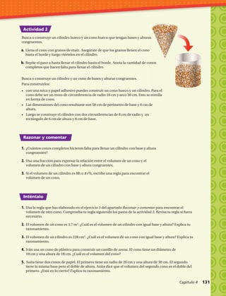 Actividad 2
Razonar y comentar
Inténtalo
Busca o construye un cilindro hueco y un cono hueco que tengan bases y alturas
congruentes.
1.	¿Cuántos conos completos hicieron falta para llenar un cilindro con base y altura
congruentes?
2.	Usa una fracción para expresar la relación entre el volumen de un cono y el
volumen de un cilindro con base y altura congruentes.
3.	Si el volumen de un cilindro es Bh o π r2
h, escribe una regla para encontrar el
volumen de un cono.
1.	Usa la regla que has elaborado en el ejercicio 3 del apartado Razonar y comentar para encontrar el
volumen de otro cono. Comprueba tu regla siguiendo los pasos de la actividad 2. Revisa tu regla si fuera
necesario.
2.	El volumen de un cono es 3,7 m3
. ¿Cuál es el volumen de un cilindro con igual base y altura? Explica tu
razonamiento.
3.	El volumen de un cilindro es 228 cm3
. ¿Cuál es el volumen de un cono con igual base y altura? Explica tu
razonamiento.
4.	Iván usa un cono de plástico para construir un castillo de arena. El cono tiene un diámetro de
10 cm y una altura de 18 cm. ¿Cuál es el volumen del cono?
5.	Anita tiene dos conos de papel. El primero tiene un radio de 20 cm y una altura de 30 cm. El segundo
tiene la misma base pero el doble de altura. Anita dice que el volumen del segundo cono es el doble del
primero. ¿Está en lo cierto? Explica tu razonamiento.
a.	Llena el cono con granos de maíz. Asegúrate de que los granos llenen el cono
hasta el borde y luego viértelos en el cilindro.
b.	Repite el paso a hasta llenar el cilindro hasta el borde. Anota la cantidad de conos
completos que hacen falta para llenar el cilindro.
Busca o construye un cilindro y un cono de bases y alturas congruentes.
Para construirlos:
•	 con una mica y papel adhesivo puedes construir un cono hueco y un cilindro. Para el
cono debe ser un trozo de circunferencia de radio 10 cm y arco 50 cm. Esto se enrolla
en forma de cono.
•	 Las dimensiones del cono resultante son 50 cm de perímetro de base y 6 cm de
altura.
•	 Luego se construye el cilindro con dos circunferencias de 8 cm de radio y un
rectángulo de 6 cm de altura y 8 cm de base.
Capítulo 4  131
 