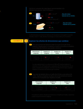 Calcula el volumen de cada figura aproximándolo a la
décima más cercana. Usa 3,14 para π.
B
C
6 m15 m
7 cm
4 cm
11 cm
B π 6( 2
) 36π m2
Área de la base.
V Bh Volumen de un cilindro.
36 15
540π 1695,6 m3
B 1__
2
4 7 14 cm 2
Área de la base.
V Bh
Volumen de un prisma.
14 11
154 cm 3
Dimensiones Duplicar la Duplicar el Duplicar la
originales longitud ancho altura
V ah V (2 )ah V (2a)h V a(2h)
6 2 9 12 2 9 6 4 9 6 2 18
108 cm3
216 cm3
216 cm 3
216 cm3
Dimensiones Duplicar la Duplicar el
originales altura radio
V πr2
h V πr2
(2h) V π(2r)2
h
2,52
π 4 2,52
π 8 52
π 4
25π dm 3
50π dm 3
100π dm 3
•
• •
•
• • • • • • • •
•••
6 m15 m
7 cm
4 cm
11 cm
B π 6( 2
) 36π m2
Área de la base.
V Bh Volumen de un cilindro.
36 15
540π 1695,6 m3
B 1__
2
4 7 14 cm 2
Área de la base.
V Bh
Volumen de un prisma.
14 11
154 cm 3
Dimensiones Duplicar la Duplicar el Duplicar la
originales longitud ancho altura
V ah V (2 )ah V (2a)h V a(2h)
6 2 9 12 2 9 6 4 9 6 2 18
108 cm3
216 cm3
216 cm 3
216 cm3
Dimensiones Duplicar la Duplicar el
originales altura radio
V πr2
h V πr2
(2h) V π(2r)2
h
2,52
π 4 2,52
π 8 52
π 4
25π dm 3
50π dm 3
100π dm 3
•
• •
•
• • • • • • • •
•••
6 m15 m
7 cm
4 cm
11 cm
B π 6( 2
) 36π m2
Área de la base.
V Bh Volumen de un cilindro.
36 15
540π 1695,6 m3
B 1__
2
4 7 14 cm 2
Área de la base.
V Bh
Volumen de un prisma.
14 11
154 cm 3
Dimensiones Duplicar la Duplicar el Duplicar la
originales longitud ancho altura
V ah V (2 )ah V (2a)h V a(2h)
6 2 9 12 2 9 6 4 9 6 2 18
108 cm3
216 cm3
216 cm 3
216 cm3
Dimensiones Duplicar la Duplicar el
originales altura radio
V πr2
h V πr2
(2h) V π(2r)2
h
2,52
π 4 2,52
π 8 52
π 4
25π dm 3
50π dm 3
100π dm 3
•
• •
•
• • • • • • • •
•••
6 m15 m
7 cm
4 cm
11 cm
B π 6( 2
) 36π m2
Área de la base.
V Bh Volumen de un cilindro.
36 15
540π 1695,6 m3
B 1__
2
4 7 14 cm 2
Área de la base.
V Bh
Volumen de un prisma.
14 11
154 cm 3
Dimensiones Duplicar la Duplicar el Duplicar la
originales longitud ancho altura
V ah V (2 )ah V (2a)h V a(2h)
6 2 9 12 2 9 6 4 9 6 2 18
108 cm3
216 cm3
216 cm 3
216 cm3
Dimensiones Duplicar la Duplicar el
originales altura radio
V πr2
h V πr2
(2h) V π(2r)2
h
2,52
π 4 2,52
π 8 52
π 4
25π dm 3
50π dm 3
100π dm 3
•
• •
•
• • • • • • • •
•••
E J E M P L O Explorar los efectos de dimensiones que cambian2
Una caja grande de fósforos mide 6 cm por 2 cm por 9 cm.
Explica si duplicando la longitud, el ancho o la altura se duplica
la cantidad de fósforos que puede contener.
La fórmula para encontrar el volumen de un prisma rectangular se puede
escribir como V = ah, donde es el largo, a es el ancho y h es la altura.
A
La caja original tiene un volumen de 108 cm3
. Podrías duplicar el
volumen a 216 cm3
duplicando cualquiera de las dimensiones. Por lo
tanto, si duplicas la longitud, el ancho o la altura de la caja, se puede
duplicar la cantidad de fósforos que contiene.
B Una lata de bebida tiene un radio de 2,5 dm y una altura de
4 dm. Explica si duplicar la altura de la lata tendría el mismo
efecto en el volumen que duplicar el radio.
Si duplicas la altura, duplicas el volumen. Si duplicas el radio, aumentas
cuatro veces el volumen original.
Capítulo 4  133
 