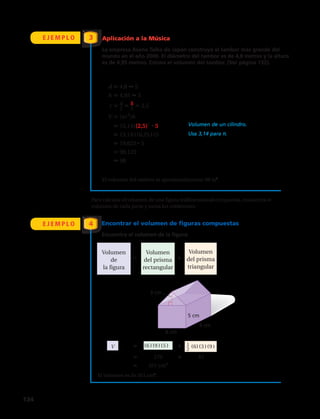 d 4,8 5
h 4,95 5
r d__
2
5__
2
2,5
V (πr2
)h Volumen de un cilindro.
(3,14)(2,5)2
5 Usa 3,14 para π.
(3,14)(6,25)(5)
19,625 5
98,125
98
6 cm
3 cm
5 cm
9 cm
V (6)(9)(5)
270 81
351 cm3
Volumen
de
la figura
Volumen
del prisma
rectangular
Volumen
del prisma
triangular
1__
2
(6)(3 )(9 )
•
•
d 4,8 5
h 4,95 5
r d__
2
5__
2
2,5
V (πr2
)h Volumen de un cilindro.
(3,14)(2,5)2
5 Usa 3,14 para π.
(3,14)(6,25)(5)
19,625 5
98,125
98
6 cm
3 cm
5 cm
9 cm
V (6)(9)(5)
270 81
351 cm3
Volumen
de
la figura
Volumen
del prisma
rectangular
Volumen
del prisma
triangular
1__
2
(6)(3 )(9 )
•
•d 4,8 5
h 4,95 5
r d__
2
5__
2
2,5
V (πr2
)h Volumen de un cilindro.
(3,14)(2,5)2
5 Usa 3,14 para π.
(3,14)(6,25)(5)
19,625 5
98,125
98
6 cm
3 cm
5 cm
9 cm
V (6)(9)(5)
270 81
351 cm3
Volumen
de
la figura
Volumen
del prisma
rectangular
Volumen
del prisma
triangular
1__
2
(6)(3 )(9 )
•
•
d 4,8 5
h 4,95 5
r d__
2
5__
2
2,5
V (πr2
)h Volumen de un cilindro.
(3,14)(2,5)2
5 Usa 3,14 para π.
(3,14)(6,25)(5)
19,625 5
98,125
98
6 cm
3 cm
5 cm
9 cm
V (6)(9)(5)
270 81
351 cm3
Volumen
de
la figura
Volumen
del prisma
rectangular
Volumen
del prisma
triangular
1__
2
(6)(3 )(9 )
•
•
d 4,8 5
h 4,95 5
r d__
2
5__
2
2,5
V (πr2
)h Volumen de un cilindro.
(3,14)(2,5)2
5 Usa 3,14 para π.
(3,14)(6,25)(5)
19,625 5
98,125
98
6 cm
3 cm
5 cm
9 cm
V (6)(9)(5)
270 81
351 cm3
Volumen
de
la figura
Volumen
del prisma
rectangular
Volumen
del prisma
triangular
1__
2
(6)(3 )(9 )
•
•
E J E M P L O
E J E M P L O
Aplicación a la Música
La empresa Asano Taiko de Japón construyó el tambor más grande del
mundo en el año 2000. El diámetro del tambor es de 4,8 metros y la altura
es de 4,95 metros. Estima el volumen del tambor. (Ver página 132).
3
4
El volumen del tambor es aproximadamente 98 m3
.
Para calcular el volumen de una figura tridimensional compuesta, encuentra el
volumen de cada parte y suma los volúmenes.
Encontrar el volumen de figuras compuestas
Encuentra el volumen de la figura:
El volumen es de 351 cm3
.
134 
 
