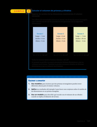 Calcular el volumen de prismas y cilindros
Explorar los cambios de las dimensiones manteniendo el volumen
constante:
Razonar y comentar
1.	 Usa modelos para mostrar que dos prismas rectangulares pueden tener
diferentes alturas pero el mismo volumen.
2.	 Aplica tus resultados del ejemplo 2 para hacer una conjetura sobre el cambio de
las dimensiones en un prisma triangular.
3.	 Usa un modelo para describir qué sucede con el volumen de un cilindro
cuando se triplica el diámetro de la base.
E J E M P L O 5
Una fábrica de mermeladas necesita un envase con forma de prisma rectangular
cuyo volumen sea 60 cm3
. Se presentaron tres proyectos con las siguientes
dimensiones:
Todos los envases tienen el mismo volumen = 60 cm3
.
En general, es posible encontrar prismas de distintas dimensiones y que su
volumen sea el mismo. También se pueden encontrar cilindros de distintas
dimensiones y que su volumen sea el mismo.
Envase 1
Largo = 3 cm
Ancho = 4 cm
Altura = 5 cm
V1 = 3 • 4 • 5 = 60 cm3
V2 = 6 • 2 • 5 = 60 cm3
V3 = 3 • 10 • 2 = 60 cm3
Envase 2
Largo = 6 cm
Ancho = 2 cm
Altura = 5 cm
Envase 3
Largo = 3 cm
Ancho = 10 cm
Altura = 2 cm
Capítulo 4  135
 