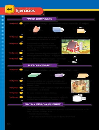 4–6
PRÁCTICA CON SUPERVISIÓN
Ejercicios
Ver Ejemplo
Ver Ejemplo
Ver Ejemplo
Ver Ejemplo
Ver Ejemplo
Calcula el volumen de cada figura aproximándola a la décima más cercana. Usa 3,14 para
π.
1
2
3
4
5
PRÁCTICA INDEPENDIENTE
Ver Ejemplo 1
Ver Ejemplo 2
Ver Ejemplo
Ver Ejemplo
Ver Ejemplo
3
4
5
PRÁCTICA Y RESOLUCIÓN DE PROBLEMAS
1.	 2.	 3.	
8.	 9.	 10.	
21 cm6,3 cm
7 cm
3 cm
8 cm
4 cm
5 m
16 m
5,5 m
3 m
7,6 m
4,6 m
6 m
10 cm
5 cm
2 cm
11 cm
1,5 cm
13 m
9 m
6 m
6 cm
6 cm4 cm
2 cm
21 cm6,3 cm
7 cm
3 cm
8 cm
4 cm
5 m
16 m
5,5 m
3 m
7,6 m
4,6 m
6 m
10 cm
5 cm
2 cm
11 cm
1,5 cm
13 m
9 m
6 m
6 cm
6 cm4 cm
2 cm
21 cm6,3 cm
7 cm
3 cm
8 cm
4 cm
5 m
16 m
5,5 m
3 m
7,6 m
4,6 m
6 m
10 cm
5 cm
2 cm
11 cm
1,5 cm
13 m
9 m
6 m
6 cm
6 cm4 cm
2 cm
21 cm6,3 cm
7 cm
3 cm
8 cm
4 cm
5 m
16 m
5,5 m
3 m
7,6 m
4,6 m
6 m
10 cm
5 cm
2 cm
11 cm
1,5 cm
13 m
9 m
6 m
6 cm
6 cm4 cm
2 cm
21 cm6,3 cm
7 cm
3 cm
8 cm
4 cm
5 m
16 m
5,5 m
3 m
7,6 m
4,6 m
6 m
10 cm
5 cm
2 cm
11 cm
1,5 cm
13 m
9 m
6 m
6 cm
6 cm4 cm
2 cm
21 cm6,3 cm
7 cm
3 cm
8 cm
4 cm
5 m
16 m
5,5 m
3 m
7,6 m
4,6 m
6 m
10 cm
5 cm
2 cm
11 cm
1,5 cm
13 m
9 m
6 m
6 cm
6 cm4 cm
2 cm
21 cm6,3 cm
7 cm
3 cm
8 cm
4 cm
5 m
5,5 m
3 m
7,6 m
4,6 m
6 m
10 cm
5 cm
2 cm
11 cm
1,5 cm 6 m
6 cm
6 cm4 cm
2 cm
21 cm6,3 cm
7 cm
3 cm
8 cm
4 cm
5,5 m
3 m
7,6 m
4,6 m
6 m
10 cm
5 cm
2 cm
11
1,5 cm
6 cm
6 cm4 cm
2 cm
4.	 Un recipiente cilíndrico tiene un radio de 3 dm y una altura de 6 dm. Explica si triplicar el
radio triplicaría el volumen del recipiente.
5.	 Se ha diseñado una caja cilíndrica para
proteger una trompeta. Estima el volumen
de la caja que tiene un diametro de 33,5 cm y
una altura 60 cm.
Calcula el volumen de cada figura a la décima más cercana. Usa 3,14 para π.
11.	 Un estuche mide 7 cm por 5 cm, por 8 cm. Explica si al
aumentar la altura 4 veces, de 8 cm a 32 cm aumentaría el
volumen 4 veces.
12.	 Una caja de música mide 5,1 cm por 3,2 cm por 4,2 cm. Estima
el volumen de la caja de música.
15.	 Cuando Joaquín estaba en el campamento, su padre le envió una caja con víveres. La caja
medía 102 cm por 199 cm por 42 cm.
a.	Estima el volumen de la caja.
b.	¿Cuáles serían las medidas de una caja con el doble de volumen?
6.	 Encuentra el volumen del granero, dibujado a la
derecha. (Ayúdate con el ejemplo 4 de la página 134)
13.	 Encuentra el volumen de la casa del dibujo.
7.	 Calcula el volumen del prisma triangular y encuentra las
medidas de otro que tenga el mismo volumen.
14.	 Calcula el volumen del cilindro y encuentra las medidas de
otro que tenga el mismo volumen. Considera π = 3,14.
	
  
5	
  cm	
  
4	
  cm	
  4 cm
5 cm
	
  
4	
  cm	
  
5	
  cm	
  
3	
  cm	
  
4 cm
3 cm
5 cm
136 
 