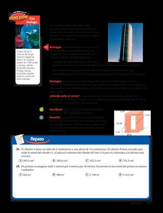 Repaso
A través de las 52
ventanas del Tanque
Oceánico Gigante de
Boston, los visitantes
pueden ver 3 000 corales
y esponjas, además
de grandes tiburones,
tortugas marinas,
barracudas, anguilas
morenas y cientos de
peces tropicales.
1 m
1 m
8 m
12 m
5 m
22.	 El cilindro A tiene un radio de 6 centímetros y una altura de 14 centímetros. El cilindro B tiene un radio que
mide la mitad del cilindro A. ¿Cuál es el volumen del cilindro B? Usa 3,14 para π y redondea a la décima más
cercana.
	 393,5 cm3
	 395,6 cm3
	 422,3 cm3
	 791,3 cm3
23.	 Un prisma rectangular mide 2 metros por 4 metros por 18 metros. Encuentra el área total del prisma en metros
cuadrados:
	 424 m2
	 689 m2
	 2 756 m2
	 5 512 cm2
17.	 Biología El Tanque Oceánico Gigante de
forma cilíndrica que se encuentra en el
Acuario de New England, Boston EE. UU.,
tiene un volumen de 200 000 galones.
a.	Un galón de agua equivale a 4 545 cm3
.
18.	 Biología En un espacio de 0,08 m3
pueden vivir hasta 60 000 abejas. En una
colmena de observación rectangular que mide 0,6 m de largo por 0,9 m de altura hay
aproximadamente 360 000 abejas. ¿Cuál es el ancho mínimo posible de la colmena de
observación?
19.	 ¿Dónde está el error? Un estudiante leyó este enunciado en un libro: “El
volumen de un prisma triangular con una altura de 15 cm y un área de base de 20 cm
es 300 cm3
”. Corrige el error del enunciado.
27 pies 7 pulg
13 pies 7 pulg
?
1 m
1 m
8 m
12 m
5 m
b.	Usa la respuesta del apartado a como el volumen. El tanque tiene una
profundidad de 732 cm. Encuentra el radio en cm del Tanque Oceánico Gigante.
20.	 Escríbelo Explica por qué 1 decímetro cúbico
equivale a 1 000 centímetros cúbicos.
21.	 Desafío Una sección de 5 metros de un bloque
hueco mide 12 metros de alto y 8 metros de ancho
en su borde externo. El bloque tiene un grosor de
1 metro. Encuentra el volumen del bloque sin el
interior hueco.
Con
Biología
¿Cuántos centímetros cúbicos de agua hay en el Tanque Oceánico Gigante?
16.	 En un campo donde se cultiva trigo,
necesitan almacenar la producción de la
temporada. Para ello necesitan construir un
silo que contenga 80 metros cúbicos. ¿Qué
dimensiones sugieres?
Capítulo 4  137
A B C D
A B C D
 