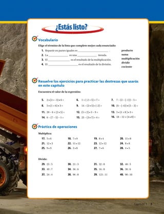 producto
suma
multiplicación
dividir
cociente
Vocabulario
Elige el término de la lista que complete mejor cada enunciado:
Resuelve los ejercicios para practicar las destrezas que usarás
en este capítulo
Práctica de operaciones
¿Estáslisto?
1.	 Repartir en partes iguales es .
2.	 La es una iterada.
3.	 El es el resultado de la multiplicación.
4.	 El es el resultado de la división.
5.	 2 • (4 + -3) • 6 = 6.	 1 + (-2 + 5) + 7 = 7.	 7 − (2 − (–1)) − 5 =
8.	 5 • (1 + 6) • 3 = 9.	 14 − (2 • 5)+ (-2) = 10.	 (6 − (-4)) • (5 − 3) =
11.	 20 − 6 + (2 • 5) = 12.	 (5 + 2) • 3 − 9 = 13.	 5 • (1 + 8 ) • 3 =
Encuentra el valor de la expresión:
Multiplica:
Divide:
14.	 6 − (7 − 5) − 1 = 15.	 25 − (3 • 7) + 4 = 16.	 18 − 12 + (4 • 8) =
17.	 5 • 6 18.	 7 • 9 19.	 8 • 4 20.	 11 • 8
21.	 12 • 3 22.	 11 • 12 23.	 12 • 12 24.	 8 • 8
25.	 9 • 9 26.	 2 • 8 27.	 7 • 6 28.	 4 • 5
29.	 25 : 5 30.	 21 : 3 31.	 32 : 8 32.	 40 : 5
33.	 49 : 7 34.	 36 : 6 35.	 16 : 8 36.	 30 : 6
37.	 24 : 4 38.	 96 : 8 39.	 121 : 11 40.	 90 : 10
Capítulo 1  3
 