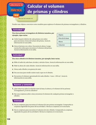 PRÁCTICA
Laboratorio de
Calcular el volumen
de prismas y cilindros
Para usar con la lección 4–6
1-84–6
Actividad 1
Actividad 2
Razonar y comentar
Inténtalo
Puedes usar objetos concretos como modelos para explorar el volumen de prismas rectangulares y cilindros.
Usa cinco prismas rectangulares de distintos tamaños, por
ejemplo, cajas vacías.
a.	Cubre la parte inferior de cada prisma con cubos
para encontrar el área de la base del prisma. Anota la
información en una tabla.
b.	Llena el prisma con cubos. Encuentra la altura. Luego,
cuenta los cubos para encontrar el volumen del prisma.
Anota la información en la tabla.
Objeto
Área de la base
Altura
Volumen
Usa cinco cilindros de distintos tamaños, por ejemplo, latas vacías.
a.	Mide el radio de cada base circular y calcula el área. Anota la información en una tabla.
b.	Mide la altura de cada cilindro. Anota la información en una tabla.
c.	 Llena cada cilindro con granos de maíz.
d.	Usa una taza para medir cuánto maíz cupo en el cilindro.
e.	Encuentra el volumen aproximado de cada cilindro. 1 taza = 250 cm3
. Anota la
información en una tabla.
1.	¿Qué observas sobre la relación entre la base, la altura y el volumen de los prismas
rectangulares? ¿Y de los cilindros?
2.	Haz una conjetura sobre cómo encontrar el volumen de cualquier prisma rectangular o
cilindro.
1.	Usa tu conjetura para encontrar el volumen de otro prisma rectangular. Comprueba tu
conjetura siguiendo los pasos de la actividad 1. Revisa tu conjetura si es necesario.
2.	Usa tu conjetura para encontrar el volumen de otro cilindro. Comprueba tu conjetura
siguiendo los pasos de la actividad 2. Revisa tu conjetura si es necesario.
138 
 