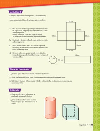 Actividad 3
Razonar y comentar
Inténtalo
Arma un cubo de 10 cm de arista según el modelo.
Compara el volumen de un prisma y de un cilindro.
a.	 Usa un vaso medidor que tenga al menos un litro
de capacidad, un pliego de cartón forrado y cinta
adhesiva gruesa
Dibuja la red del cubo (sin tapa) de arista
10 cm sobre el cartón forrado según el modelo.
b.	 Recórtalo y ármalo sellando cada arista con cinta
adhesiva gruesa.
c.	 De la misma forma arma un cilindro según el
modelo y las medidas dadas. Séllalo también con
cinta adhesiva gruesa.
d.	 Llena el cubo con agua y vacíala en el cilindro,
tratando de no perder líquido, y luego vierta en el
vaso medidor.
1.	¿Cuánta agua del cubo se puede verter en el cilindro?
2.	¿Cuál fue la medida en el vaso? Exprésala en centímetros cúbicos y en litros.
3.	Calcula el volumen del cubo y del cilindro utilizando las medidas que se usaron para
su construcción.
1.	¿Qué sucede con el volumen si se
duplica la altura del cilindro?
2.	¿Qué medida deberá tener la arista
del cubo para que el volumen sea el
doble?
10 cm
10 cm
10 cm
10 cm
10 cm10 cm
7 cm
44 cm
6,5 cm
esaB
Altura
9,1 m
9,1 m
9,1 m
Capítulo 4  139
 