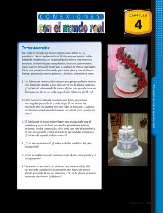 Tortas decoradas
En Chile ha surgido un nuevo negocio en el rubro de la
pastelería; las tortas decorativas. Si bien este comenzó con las
tortas de matrimonio, en la actualidad se ofrece una inmensa
variedad de diseños para cumpleaños, bautizos, aniversarios,
baby shower, fiestas de fin de año y también de temas especiales.
Cada una puede estar formada por varios pisos y con distintas
formas geométricas como prismas, cilindros, pirámides y otros.
1. Un fabricante de tortas decorativas está preparando un diseño
con forma de cilindro y dos pisos de 18 cm de altura cada uno.
¿Cuál será el volumen de la torta si el piso más grande tiene un
diámetro de 40 cm y el más pequeño un diámetro de 28 cm?
2. Otro pastelero realizará una torta con forma de prisma
rectangular que mide 54 cm de largo, 35 cm de ancho,
15 cm de alto y lo cubrirá con una capa de fondant. ¿Cuántos
centímetros cuadrados de fondant necesitará para cubrir esta
torta?
3. El fabricante de tortas quiere hacer una más grande que el
pastelero y para ello hará una de dos pisos donde el más
pequeño tendrá las medidas de la torta que hizo el pastelero y
el piso más grande tendrá el doble de las medidas anteriores.
¿Cuál será la superficie de esta torta?
4. ¿Cuál será su volumen? ¿Cuáles serán las medidas del piso
más grande?
5. ¿Cuál es la diferencia de volumen entre el piso más grande y el
más pequeño?
6. Para adornar esta torta, le pidieron que pusiera sobre ella
un gorro de cumpleaños comestible, con forma de cono y
sólido que mide 10 cm de diámetro y 12 cm de altura. ¿Cuánto
aumenta el volumen de la torta?
4
C A P Í T U L O
Conexionesconelmundoreal
Capítulo 4  141
 