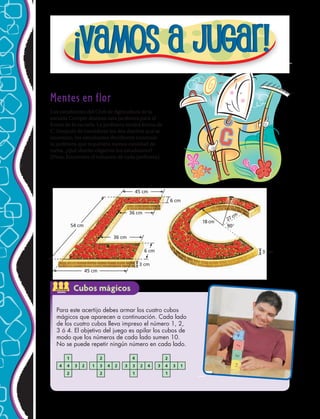 54 cm
45 cm
18 cm 27 cm
90
45 cm
36 cm
36 cm
6 cm
3 cm
6 cm
3 cm
Mentes en flor
Los estudiantes del Club de Agricultura de la
escuela Curepto diseñan una jardinera para el
frente de la escuela. La jardinera tendrá forma de
C. Después de considerar los dos diseños que se
muestran, los estudiantes decidieron construir
la jardinera que requiriera menos cantidad de
turba. ¿Qué diseño eligieron los estudiantes?
(Pista: Encuentra el volumen de cada jardinera).
Para este acertijo debes armar los cuatro cubos
mágicos que aparecen a continuación. Cada lado
de los cuatro cubos lleva impreso el número 1, 2,
3 ó 4. El objetivo del juego es apilar los cubos de
modo que los números de cada lado sumen 10.
No se puede repetir ningún número en cada lado.
ACTIVIDAD
GRUPAL
Cubos mágicos
ART FILE:
CUSTOMER:
CREATED BY:
EDITED BY:
JOB NUMBER:
DATE:
DATE:
HRW 6480
lf 3-14-02
CS 5-2-02
M804SE_C05_TEC_539 TECH
2
1
2
2
3 3
1
4
2 41 3 4 24 4 3 2 3 4
1
2
3 1
142 
 