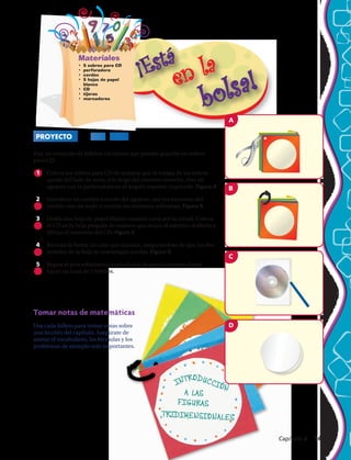 INTRODUCCIÓN
A LAS
FIGURAS
TRIDIMENSIONALES
Materiales
•	 5 sobres para CD
•	 perforadora
•	 cordón
•	 5 hojas de papel
blanco
•	 CD
•	 tijeras
•	 marcadores
PROYECTO CD 3–D
Tomar notas de matemáticas
Usa cada folleto para tomar notas sobre
una lección del capítulo. Asegúrate de
anotar el vocabulario, las fórmulas y los
problemas de ejemplo más importantes.
m707se_C10_itb_036aA
2nd pass
10-17-05
A
m707se_C10_itb_036bA
2nd pass
10-17-05
B
m707se_C10_itb_036cA
2nd pass
10-17-05
C
m707se_C10_itb_036dA
2nd pass
10-17-05
D
Haz un conjunto de folletos circulares que puedas guardar en sobres
para CD.
1	 Coloca los sobres para CD de manera que la solapa de los sobres
quede del lado de atrás, a lo largo del extremo derecho. Haz un
agujero con la perforadora en el ángulo superior izquierdo. Figura A
2	 Introduce un cordón a través del agujero, une los extremos del
cordón con un nudo y recorta los extremos sobrantes. Figura B
3	 Dobla una hoja de papel blanco tamaño carta por la mitad. Coloca
el CD en la hoja plegada de manera que toque el extremo doblado y
dibuja el contorno del CD. Figura C
4	 Recorta la forma circular que trazaste, asegurándote de que las dos
mitades de la hoja se mantengan unidas. Figura D
5	 Repite el procedimiento con las hojas de papel restantes hasta
hacer un total de 5 folletos.
Capítulo 4  143
 