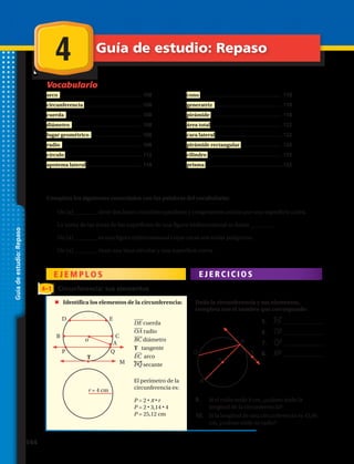 Vocabulario
C A P Í T U L O
Guíadeestudio:Repaso
arco ........................................................ 108
circunferencia ........................................108
cuerda .................................................... 108
diámetro ................................................ 108
lugar geométrico ................................... 108
radio ....................................................... 108
círculo .....................................................112
apotema lateral ...................................... 118
cono ........................................................ 118
generatriz .............................................. 118
pirámide ................................................ 118
área total ................................................. 122
cara lateral ............................................. 122
pirámide rectangular ............................ 126
cilindro .................................................. 132
prisma .....................................................132
Completa los siguientes enunciados con las palabras del vocabulario:
1.	 Un (a) ________ tiene dos bases circulares paralelas y congruentes unidas por una superficie curva.
2.	 La suma de las áreas de las superficies de una figura tridimensional se llama ________.
3.	 Un (a) ________ es una figura tridimensional cuyas caras son todas polígonos.
4.	 Un (a) ________ tiene una base circular y una superficie curva.
E J E M P L O S E J E R C I C I O S
4–1 Circunferencia: sus elementos
	 Identifica los elementos de la circunferencia: Dada la circunferencia y sus elementos,
completa con el nombre que corresponde:
4 Guía de estudio: Repaso
9.	 Si el radio mide 8 cm, ¿cuánto mide la
longitud de la circunferencia?
5.	 PS ______________
6.	 OP ______________
7.	 QP ______________
8.	 RP ______________
10.	 Si la longitud de una circunferencia es 43,96
cm, ¿cuánto mide su radio?
DE cuerda
OA radio
BC diámetro
T tangente
EC arco
PQ secante
El perímetro de la
circunferencia es:
P = 2 • π • r
P = 2 • 3,14 • 4
P = 25,12 cm
A
Q Q
R
SP
P
T
C
E
M
D
o
o
B
r = 4 cm
144 
 