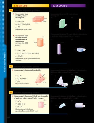 E J E M P L O S E J E R C I C I O S
4–4 Área total de prismas y cilindros
	 Encuentra el área
	 total del prisma
	rectangular.
	 Encuentra el área
	 total del cilindro
	 redondeada a la
	 décima más
	 cercana. Usa 3,14
	para π.
Encuentra el área total de cada prisma
rectangular.
Encuentra el área total de cada cilindro redondeada
a la décima más cercana. Usa 3,14 para π.
A = 2Bh + Ph	
A= 2(12)(15) + (54)(7)
A = 738
El área total es de 738 m2
.
A = 2πr2
+ 2πrh 	
A ≈ (2 • 3,14 • 32
) + (2 • 3,14 • 3• 6,9)
A ≈ 186, 516
El área total es de aproximadamente
186,5 m2
.
15 mm
12 mm
7 mm
10 m
5 m
5 m
1 cm
8 cm
1 cm
16 cm
8 cm
15 cm
2,4 cm
6,9 m
3 m
15 mm
12 mm
7 mm
10 m
5 m
5 m
1 cm
8 cm
1 cm
16 cm
8 cm
15 cm
2,4 cm
6,9 m
3 m
4 cm
15 mm
12 mm
7 mm
10 m
5 m
5 m
1 cm
8 cm
1 cm
16 cm
8 cm
15 cm
2,4 cm
6,9 m
3 m
3 cm
4 cm
15 mm
12 mm
7 mm
10 m
5 m
5 m
1 cm
8 cm
1 cm
16 cm
8 cm
15 cm
2,4 cm
6,9 m
3 m
15 mm
12 mm
7 mm
10 m
5 m
5 m
1 cm
8 cm
1 cm
16 cm
8 cm
15 cm
2,4 cm
6,9 m
3 m
3 cm
4 cm
15 mm
12 mm
7 mm
10 m
5 m
5 m
1 cm
8 cm
1 cm
16 cm
8 cm
15 cm
2,4 cm
6,9 m
3 m
4 cm
4–5 Volumen de pirámides y conos
	 Encuentra el volumen de la pirámide. Encuentra el volumen de cada figura redondeada a
la décima más cercana. Usa 3,14 para π.
V = 1
3
Bh	
V = 1
3
• (5 • 6) • 7
V = 70
El volumen es 70 m3
.
4–6 Volumen de prismas y cilindros
	 Encuentra el volumen del cilindro, redondeado
	 a la décima más cercana. Usa 3,14 para π.
Encuentra el volumen de cada figura redondeada a
la décima más cercana. Usa 3,14 para π.
13 cm
8 cm
7 cm
36 cm
110 cm
3 cm
4 cm
13 cm
8 cm
7 cm
36 cm
110 cm
3 cm
4 cm
13 cm
8 cm
7 cm
36 cm
110 cm
3 cm
4 cm
V = πr2
h	
V ≈ 3,14 • 32
• 4
V ≈ 113,04
El volumen del cilindro es
aproximadamente de 113,04 cm3
.
20.
22.
24.
26.
21.
23.
25.
27.
Guíadeestudio:Repaso
7 m
7 m
6 m
8 m
9 m 5 m
15 cm
8 cm
146 
 