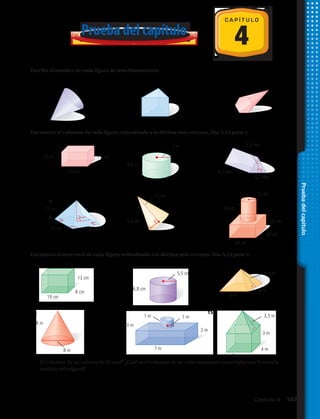 Pruebadelcapítulo
4
C A P Í T U L O
1.	 2.	 3.	
Prueba del capítulo
16.	 El volumen de un cubo es de 35 mm3
. ¿Cuál es el volumen de un cubo semejante cuyos lados son 9 veces la
medida del original?
Escribe el nombre de cada figura de tres dimensiones:
Encuentra el volumen de cada figura redondeado a la décima más cercana. Usa 3,14 para π.
4.	 5.	 6.	
7.	 8.	 9.	
10.	 11.	 12.	
Encuentra el área total de cada figura redondeada a la décima más cercana. Usa 3,14 para π.
13.	 14.	 15.	
13 cm
3,9 mm
4,2 mm
6,7 mm
15 cm
15 cm
12 cm
13 cm
13 cm
19 cm
8 cm
18 cm
5,6 cm
6,8 cm
6 m
6 m
4,5 m
3,5 m
3 m
2 m
3 m
7 m8 m
8 m
1 m1 m
4 m
4 m
5,5 cm
8,4 m
7 m
24 cm
30 cm
20 cm
40 cm
40 cm
12 cm
Capítulo 4  147
 