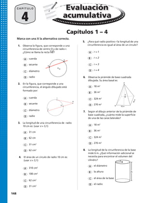 4
C A P Í T U L O Evaluación
acumulativa
A
A
A
A
A
A
A
A
B
B
B
B
B
B
B
B
D
D
D
D
D
D
D
D
C
C
C
C
C
C
C
C
cuerda
r = 1
18 m2
el diámetro
324 m2
el área de la base
18 m2
cuerda
31 cm
310 cm2
secante
r = 2
36 m2
la altura
270 m2
el radio
36 m2
secante
62 cm
100 cm2
diámetro
r = 3
324 m2
diámetro
31 cm2
62 cm2
radio
r = 4
270 m2
radio
62 cm2
31 cm2
A
B
Capítulos 1 – 4
F
G
H
I
Marca con una X la alternativa correcta.
1.	 Observa la figura, que corresponde a una
circunferencia de centro O y de radio r.
¿Cómo se llama la recta AB?
2.	 En la figura, que corresponde a una
circunferencia, el ángulo dibujado está
formado por:
3.	 La longitud de una circunferencia de radio
10 cm es: (usar π = 3,1)
4.	 El área de un círculo de radio 10 cm es:
(usar π = 3,1)
5.	 ¿Para qué radio positivo r la longitud de una
circunferencia es igual al área de un círculo?
7.	 Según el dibujo anterior de la pirámide de
base cuadrada, ¿cuánto mide la superficie
de una de las caras laterales?
6.	 Observa la pirámide de base cuadrada
dibujada. Su área basal es:
8.	 La longitud de la circunferencia de la base
mide 6 m. ¿Qué información adicional se
necesita para encontrar el volumen del
cilindro?
h
r
A
30m
18 m
18m
B
O
148 
 