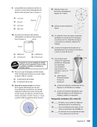 602,9 cm3
1 205,8 cm3
3 215,4 cm3
2 411,5 cm3
Asegúrate de usar las unidades de medida
correctas en tus respuestas. El área se mide
en unidades cuadradas y el volumen en
unidades cúbicas.
A B
DC
11.	 Para una caja rectangular, donde la base
mide el triple que la altura y su área basal
es igual a 108 m2
, calcula:
12.	 Área de la corona circular. Es el área
de la región delimitada por las dos
circunferencias concéntricas. Se calcula
hallando la diferencia entre el área del
círculo mayor, de radio R, y la del círculo
menor, de radio r. Si el R = 8 cm y r = 4 cm
¿cuánto mide la superficie de la corona?
9.	 La bombilla tiene diámetro de 0,6 cm.
¿Cuál es su área total redondeada a la
décima más cercana? Usa 3,14 para π.
A
B
D
C
11,7 cm2
5,5 cm2
37,7 cm2
36,7 cm2
10.	 Encuentra el volumen del cilindro,
redondeado a la décima más cercana.
Usa 3,14 para π.
19,5 cm
8 cm
12 cm
5 cm
3 cm
14 cm
A
B
Responde verdadero (V) o falso (F)
18.	_____ El radio y una cuerda son algunos
	 elementos de la circunferencia.
19.	_____ Una circunferencia de radio 3,5 cm
	 tiene un perímetro de 34,5086 cm.
20.	_____ El volumen de una pirámide de base
	 7 cm y altura 6 cm es 42 cm3
.
15.	 Un poliedro tiene dos bases cuadradas
paralelas con aristas de 9 m de largo y
una altura de 9 m. Identifica la figura
y encuentra su volumen. Muestra tu
trabajo.
16.	 ¿Cuál es la longitud de la base de un
paralelogramo que mide 8 cm de altura
y tiene un área de 56 cm2
?
17.	 Usa la figura para
resolver los siguientes
problemas. Redondea
tus respuestas
a la centésima
más cercana si es
necesario. Usa 3,14
para π.
a.	 ¿Qué figuras
tridimensionales
forman la
escultura?
b.	 ¿Cuál es el volumen combinado de las
figuras A y B? Muestra tu trabajo.
c.	 ¿Cuál es el volumen del espacio que
rodea las figuras A y B? Muestra tu
trabajo y explica tu respuesta.
el perímetro de la base
el volumen de la caja
A
B
12 cm
8 cm
13.	 Calcula el área y el
perímetro del polígono,
regular de 7 lados.
14.	 Calcula el área total de la
figura.
R
r
o
8 cm
3 cm
8 cm8 cm
Capítulo 4  149
 