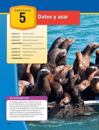 Datos y azar
Lección 5–1	 Muestras y encuestas
Lección 5–2	 Tabla de frecuencias y media aritmética
Lección 5–3	 Moda para datos agrupados
LABORATORIO Construir una tabla de frecuencias con
datos agrupados
Lección 5–4	 Métodos de conteo y espacios muestrales
Lección 5–5	 Probabilidad experimental
Lección 5–6	 Probabilidad teórica
LABORATORIO Simulaciones
En el mundo real
Los biólogos suelen tomar muestras al azar de
los animales silvestres, por ejemplo, los leones
marinos, para hacer estimaciones sobre el
crecimiento de la población o sobre enfermedades
contagiosas que puedan afectar al grupo. En
ocasiones también se usa la probabilidad para
determinar qué posibilidades hay de que se salve
una especie en peligro de extinción.
C A P Í T U L O
5
150 
 