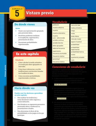 C A P Í T U L O
5
De dónde vienes
Antes
•	 Usaste una representación apropiada
para presentar datos.
•	 Resolviste problemas mediante
la recopilación, organización y
presentación de datos.
•	 Encontraste probabilidades
experimentales.
En este capítulo
Estudiarás
•	 Cómo calcular la media aritmética
y la moda para datos agrupados en
intervalos.
•	 Cómo hacer inferencias y escribir
justificaciones convincentes basadas
en el análisis de datos.
•	 Cómo encontrar probabilidades
experimentales y teóricas.
Hacia dónde vas
Puedes usar las destrezas aprendidas
en este capítulo:
•	 Para analizar las tendencias y
tomar decisiones sobre negocios y
comercialización.
•	 Para fortalecer un argumento persuasivo
presentado datos y tendencias en
presentaciones visuales.
•	 Para determinar el efecto de las
probabilidades en los juegos en los que
participas.
Vocabulario
Conexiones de vocabulario
Considera lo siguiente para familiarizarte con
algunos de los términos de vocabulario del capítulo.
Puedes consultar el capítulo, el glosario o un
diccionario si lo deseas:
1.	 La frecuencia es la medida de cuán a menudo
ocurre un suceso o la cantidad de objetos
semejantes en un grupo. ¿Qué se muestra en una
tabla de frecuencia?
2.	 Un experimento aleatorio es aquel que no se
puede predecir o reproducir el resultado exacto
de cada experiencia particular. ¿Por qué puede
decirse que lanzar una moneda a cara o cruz,
lanzar los dados o hacer girar una flecha giratoria
son experimentos?
3.	 Un suceso es un subconjunto de un espacio
muestral, es decir, un conjunto de posibles
resultados que se pueden dar en un experimento
aleatorio. Al lanzar dos dados y anotar la suma de
los puntos, algunos ejemplos de sucesos son que
salga múltiplo de 5, que salga un número primo o
que salga mayor o igual que 10. ¿Qué otro suceso
puede ocurrir cuando lanzas dos dados y anotas
la suma de los puntos?
población
muestra aleatoria
muestra
muestra sistemática
muestra
auto - seleccionada
marca de clase
media aritmética
rango
moda
límite inferior
intervalo modal
espacio muestral
probabilidad
probabilidad
experimental
probabilidad teórica
suceso
igualmente probable
Justo
porcentual
Frecuencia relativa
Vistazoprevio
variable continua
variable discreta
datos agrupados
tabla de frecuencia
experimento
frecuencia acumulada
frecuencia relativa
Vistazo previo
152 
 