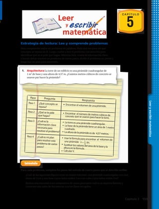 C A P Í T U L O
5
Estrategia de lectura: Lee y comprende problemas
Para comprender mejor un problema en palabras, léelo una vez para ver qué
concepto se repasa en él. Luego, vuelve a leer el problema con atención para
identificar qué se te pide que hagas. Mientras lees, resalta la información clave.
Cuando debas resolver un problema de varios pasos, divide el problema en partes y
luego haz un plan para resolverlo.
Leeryescribirmatemática
Paso 1 ¿Qué concepto se
repasa?
Encontrar el volumen de unapirámide.
Paso 2 ¿Qué se te pide
que hagas?
Encontrar el número de metros cúbicos deconcreto que se usaron para hacer la torre.
Paso 3 ¿Cuál es la
información clave
necesaria para
resolver el problema?
La torre es una pirámide cuadrangular.
La base de la pirámidetiene un área de 1metrocuadrado.
La altura de la pirámide es de 4,57 metros.
Paso 4 ¿Cuál es mi plan
para resolver este
problema de varios
pasos?
Paso Pregunta Respuesta
Usar la fórmula para encontrar el volumen de
una pirámide:
Sustituir los valores del área de la base y laaltura en la fórmula.
Calcular V.
1
3
V =— Bh.
1.	 Arquitectura La torre de un edificio es una pirámide cuadrangular de
1 m2
de base y una altura de 4,57 m. ¿Cuántos metros cúbicos de concreto se
usaron par hacer la pirámide?
Para cada problema, completa los pasos del método de cuatro pasos que se describe arriba:
2.	 ¿Cuál de las siguientes figuras tiene un mayor volumen: una pirámide cuadrangular con una
altura de 15 m y una base cuyos lados miden 3 m o un cubo cuyos lados miden 4 m?
3.	 Realiza una encuesta a tus compañeros de curso para saber cuál es su deporte favorito y
construye una tabla de frecuencias con los datos recogidos.
Capítulo 5  153
 