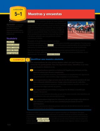 5–1
L E C C I Ó N
Muestras y encuestas
Aprender a reconocer
la importancia de tomar
muestras al azar en
experimentos para inferir
sobre las características de
poblaciones.
Vocabulario
 población 
muestra aleatoria
variable continua
variable discreta
datos agrupados
E J E M P L O 1
Población es un conjunto o grupo de cosas, personas o
situaciones,del que se quiere estudiar una determinada
característica. Una población puede ser finita o infinita
según los elementos que la forman. Por ejemplo, el
conjunto de los estudiantes que asisten al colegio en
Chile es una población finita. Si se realiza un estudio
de los productos que hay en el mercado, hay tantos
y de tantas calidades que esta población podría
considerarse infinita.
El estudio de la población completa con fines
estadísticos puede resultar a veces imposible, poco rentable o poco práctico. En esos casos
se estudia una muestra. Una muestra es un subconjunto representativo de la población de
referencia, el número de individuos de una muestra es menor que el de la población.
Una de las formas más comunes de extraer muestras representativas es de manera
aleatoria, es decir, cada miembro de la población tiene las mismas posibilidades de ser
seleccionado. Se denomina muestra aleatoria.
Identificar una muestra aleatoria
Los organizadores de una carrera desean saber con qué frecuencia
entrenan los participantes. Para los siguientes casos, identifica si se trata
de una muestra aleatoria o no.
Los organizadores reparten en la línea de llegada una encuesta escrita,
para los atletas que deseen completarla.
	Esta no es una muestra aleatoria, probablemente la completarán solo algunos de
los participantes: cada miembro elige completar o no la encuesta.
Los organizadores eligen al azar uno de los diez primeros nombres de una
lista ordenada alfabéticamente. Luego, seleccionan uno de cada diez.
	Esta no es una muestra aleatoria: solo se elige el primer nombre al azar y los
siguientes se eligen usando un patrón.
Los organizadores entrevistan a un grupo de 50 atletas a medida que
llegan a la carrera
	Esta no es una muestra aleatoria, ya que se ha seleccionado a los miembros de
la población a los que era más fácil acceder.
Los organizadores ingresan los números con que participa cada atleta en
una tómbola y sacan al azar una cantidad proporcional al total de
participantes.
	Esta es una muestra aleatoria porque cada uno de los atletas tiene las mismas
posibilidades de ser elegido.
A
B
C
C
Se llama variable a la característica que se quiere estudiar y se distinguen dos tipos:
cualitativas y cuantitativas. Las cualitativas no pueden medirse en forma numérica y las
cuantitativas son las que sí pueden medirse numéricamente,éstas pueden ser continuas
o discretas. La variable continua, es aquella que puede tomar infinitos valores entre dos
valores dados y variable discreta, es la que solo puede tomar algunos valores, en general
enteros positivos y el 0.
D
154 
 