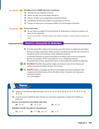 Repaso
Ver Ejemplo
Ver Ejemplo
3
4
Identifica si son variables discretas o continuas.
	13.	 Duración de una ampolleta en horas.
	14.	 Marcas de salto alto en los juegos olímpicos.
	15.	 Número de goles en un campeonato mundial de fútbol.
	16.	 Cantidad de pasteles que produce una pastelería en un mes.
	17.	 Tiempo de espera por un transporte público de Transantiago en minutos.
Formar intervalos.
18.		 En una oficina se registró el uso de internet de 40 personas en horas por semana y los
datos son los siguientes:
		 11, 8, 7, 2, 9, 4, 2, 0, 7, 2, 8, 20, 4, 5, 8, 6, 3, 0, 2, 10, 3, 12, 4, 0, 5, 7, 3, 0, 2, 4, 10, 5, 2, 2, 9, 6, 2, 2,
5, 11.
PRÁCTICA Y RESOLUCIÓN DE PROBLEMAS
	19.	 En la Panadería BB se aplican dos encuestas para determinar la satisfacción del cliente.
		 Durante tres días, la panadera Sofía encuesta a un cliente de cada diez que entran en la
panadería. El 64% está satisfecho con la calidad del producto.
		 La panadera Martina encuesta a los primeros 30 clientes que entran a la panadería
durante una mañana. El 95% está satisfecho con la calidad del producto.
		 Determina qué muestra representará mejor a toda la población. Justifica tu respuesta.
	20.	 Escríbelo Describe cómo podrías elegir una muestra al azar de los clientes que
visitan una tienda de música durante una semana.
	21.	 Desafío Ingresa a la página del Servicio Sismológico de la Universidad de Chile
y registra la actividad sísmica de los dos últimos días. Construye intervalos para
organizar los datos.
www.sismologia.cl
	22.	 Agrupa en intervalos los siguientes datos: 58, 61, 53, 54, 53, 48, 45, 48, 50, 53, 49, 57, 55, 49, 45, 47, 60,
59, 57, 58.
	23.	 ¿A partir de qué cantidad de datos discretos es conveniente agruparlos en intervalos? Justifica tu
respuesta.
Usa una recta numérica para hallar cada suma.
24.  –6 + 11	 25.  –31 + (–31)	 26.  –8 + 14
	Multiplica. Escribe el producto como potencia.
27.  36
· 37
	 28. 72
· 74
	29. 124
· 124
	 30.  x3
· x5
Capítulo 5  157
 