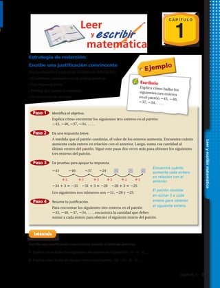 C A P Í T U L O
1
Estrategia de redacción:
Escribe una justificación convincente
Una justificación o explicación convincente debe incluir:
• El problema, expresado con tus propias palabras.
• Una respuesta breve.
• Pruebas que apoyen la respuesta.
• Un enunciado de resumen.
Gráficas y funciones 275
Escribe una justificación convincente usando el método anterior.
1. Explica cómo encontrar los siguientes tres enteros en el patrón 0, 2, 4, 6, . . . .
2. Explica cómo encontrar el séptimo entero en el patrón 18, 13, 8, 3, . . . .
Estrategia de redacción:
Escribe una justificación convincente
Una justificación o explicación convincente debe incluir:
• El problema, expresado con tus propias palabras
• Una respuesta breve
atseupseralneyopaeuqsabeurP•
• Un enunciado de resumen
Escríbelo
Explica cómo hallar los
siguientes tres enteros
en el patrón 43, 40,
37, 34, . . . .
Encuentra cuánto
aumenta cada entero
en relación con el
anterior.
El patrón consiste
en sumar 3 a cada
entero para obtener
el siguiente entero.
Identifica el objetivo.
Explica cómo encontrar los siguientes tres enteros en el patrón:
43, 40, 37, 34, . . . .
Da una respuesta breve.
A medida que el patrón continúa, el valor de los enteros aumenta. Encuentra cuánto
aumenta cada entero en relación con el anterior. Luego, suma esa cantidad al
último entero del patrón. Sigue este paso dos veces más para obtener los siguientes
tres enteros del patrón.
Da pruebas para apoyar tu respuesta.
43 40 37 34
34 3 31 31 3 28 28 3 25
Los siguientes tres números son 31, 28 y 25.
Resume tu justificación.
Para encontrar los siguientes tres enteros en el patrón
43, 40, 37, 34, . . . ,encuentra la cantidad que debes
sumar a cada entero para obtener el siguiente entero del patrón.
Paso 1
Paso 2
Paso 3
Paso 4
3 3 3 3 3 3
Leeryescribirmatemáticas
C A P Í T U L O
Escribe una justificación convincente usando el método anterior.
1. Explica cómo hallar los siguientes tres enteros en el patrón 0, −2, −4, −6,....
2. Explica cómo hallar el séptimo entero en el patrón −18, −13, −8, −3,....
Leeryescribirmatemática
Capítulo 1  5
 
