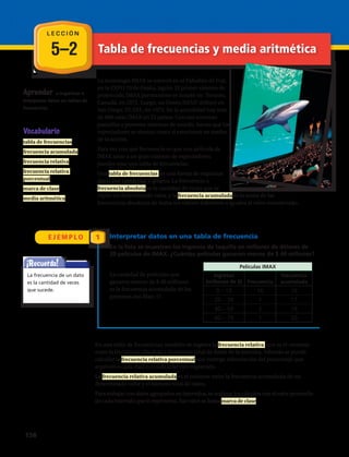 5–2
E J E M P L O 1
Aprender a organizar e
interpretar datos en tablas de
frecuencias.
La tecnología IMAX se estrenó en el Pabellón de Fuji,
en la EXPO 70 de Osaka, Japón. El primer sistema de
proyección IMAX permanente se instaló en Toronto,
Canadá, en 1971. Luego, un Domo IMAX® debutó en
San Diego, EE.UU., en 1973. En la actualidad hay más
de 660 salas IMAX en 53 países. Con sus enormes
pantallas y potentes sistemas de sonido, hacen que los
espectadores se sientan como si estuvieran en medio
de la acción.
Para ver con qué frecuencia es que una película de
IMAX atrae a un gran número de espectadores
puedes usar una tabla de frecuencias.
Una tabla de frecuencias es una forma de organizar
datos por categorías o grupos. La frecuencia o
frecuencia absoluta es la cantidad de veces que se
repite un determinado valor, y la frecuencia acumulada es la suma de las
frecuencias absolutas de todos los valores inferiores o iguales al valor considerado.
En una tabla de frecuencias, también se registra la frecuencia relativa que es el cociente
entre la frecuencia absoluta y el número total de datos de la muestra. Además se puede
calcular la frecuencia relativa porcentual que entrega información del porcentaje que
equivale a cada dato o a cada intervalo registrado.
La frecuencia relativa acumulada es el cociente entre la frecuencia acumulada de un
determinado valor y el número total de datos.
Para trabajar con datos agrupados en intervalos, se realizan los cálculos con el valor promedio
de cada intervalo que lo representa. Ese valor se llama marca de clase.
Vocabulario
tabla de frecuencias
frecuencia acumulada
frecuencia relativa
frecuencia relativa
porcentual
marca de clase
media aritmética
Interpretar datos en una tabla de frecuencia
En la lista se muestran los ingresos de taquilla en millones de dólares de
20 películas de IMAX. ¿Cuántas películas ganaron menos de $ 40 millones?
La cantidad de películas que
ganaron menos de $ 40 millones
es la frecuencia acumulada de las
primeras dos filas: 17.
¡Recuerda!
La frecuencia de un dato
es la cantidad de veces
que sucede.
Películas IMAX
Ingresos
(millones de $) Frecuencia
Frecuencia
acumulada
0 – 19 16 16
20 – 39 1 17
40 – 59 2 19
60 – 79 1 20
L E C C I Ó N
Tabla de frecuencias y media aritmética
158 
 