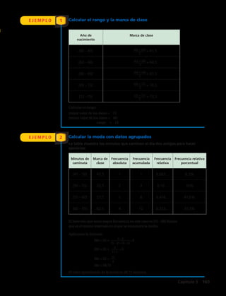 E J E M P L O
E J E M P L O
1
2
Calcular el rango y la marca de clase
Calcular la moda con datos agrupados
Minutos de
caminata
Marca de
clase
Frecuencia
absoluta
Frecuencia
acumulada
Frecuencia
relativa
Frecuencia relativa
porcentual
[45 – 50[ 47,5 1 1 0,083… 8,3%
[50 – 55[ 52,5 2 3 0,16… 16%
[55 – 60[ 57,5 5 8 0,416… 41,6%
[60 – 65] 62,5 4 12 0,333… 33,3%
Año de
nacimiento
Marca de clase
[60 – 63[ = 61,5
[63 – 66[ = 64,5
[66 – 69[ = 67,5
[69 – 72[ = 70,5
[72 –75] = 73,5
La tabla muestra los minutos que caminan al día dos amigas para hacer
ejercicios:
El intervalo que tiene mayor frecuencia en este caso es [55 – 60[.Nótese
que es el mismo intervalo en el que se encuentra la media.
Calcular el rango:
mayor valor de los datos = 75
menor valor de los datos = 60
	 rango = 15
Aplicando la fórmula:
El valor aproximado de la moda es 58,75 minutos.
Mo = 55 + • 5
Mo = 55 + • 5
Mo = 55 +
Mo = 58,75
5 − 2
(5 − 2) + (5 – 4)
3
3 + 1
15
4
(60 + 63)
2
(63 + 66)
2
(66 + 69)
2
(69 + 72)
2
(72 + 75)
2
Capítulo 5  165
 