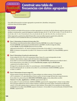 Construir una tabla de
frecuencias con datos agrupados
Para usar con la lección 5–3
Explorar muestras
Para usar con la Lección 9-1
RECUERDA
• Asegúrate de que tu muestra refleje tu
población.
Una tabla de frecuencias con datos agrupados te permite leer, identificar, interpretar y
relacionar datos de forma rápida.
Para construir una tabla de frecuencias con datos agrupados en una hoja de cálculo deberás seguir los pasos que se
detallan a continuación, a partir del siguiente conjunto de datos: 30, 32, 17, 28, 79, 20, 5, 8, 69, 1, 72, 24, 76, 29, 47, 11,
Para obtener esta información debes utilizar la función CONTAR. En la celda C10 ingresa la
función CONTAR y aparecerá una pantalla donde te pide Ref 1. Escribe el rango de celdas,
es decir B2:H8. Al pulsar ENTER aparecerá 49 en la celda.
Aplicando la fórmula Nc =√n tienes el número de intervalos. En la celda C11, activa la función
RAIZ y el número corresponde a la celda (C10). Entonces se escribe =RAIZ(C10). Pulsa ENTER y aparece
22, 67, 60, 4, 39, 71, 19, 27, 64, 28, 56, 41, 70, 4, 44, 24, 62, 65, 30, 76, 3, 28, 78, 6, 78, 79,1, 13, 29, 64, 16, 37, 3.
Debes ingresarlos a partir de la celda B2 hasta H8 y crear una tabla resumen a partir de la celda B10,
que comience con la cantidad de datos (n) y el número de intervalos (Nc) en B11.
Paso 1: Determinar el número de intervalos (Nc).
Actividad
466 Capítulo 9 Datos y estadísticas
1
3
2
IrMT10 LAB9
Recursos en línea para el laboratorio go.hrw.com
clave
PRÁCTICAPRÁCTICA
Laboratorio de
9-1
MSM810SE_c09_466_466_SP.indd 466 6/26/09 4:00:17
el valor 7.
En las celdas B12, B13, B14 y B15 anotaremos Xmin, Xmax, R y ai
que corresponden al valor
mínimo, valor máximo, rango y ancho del intervalo respectivamente.
En la celda C12 activa la función min, aceptar, ingresa B2:H8 ENTER y aparecerá en la celda el valor 1.
De la misma forma, en la celda C13, activa la función max, aceptar, ingresar B2:H8 Enter
Paso 2: Determinar el ancho de cada intervalo.
Primero ajusta el ancho del intervalo a 12 (para trabajar con valores enteros). En la celda B16
Número: C15, cifra_ significativa: 1, ENTER y aparecerá el valor 12.
y B17 se anotará ai
’ y R’, para identificar el nuevo ancho y el nuevo rango del intervalo, respectivamente.
En la celda C16, activa la función MULTIPLO SUPERIOR, acepta, en las celdas debes escribir:
En la celda C17 activa la fórmula =C16*C11 ENTER y aparecerá 84. Agrega Xmin’ y Xmax’ en las celdas
Paso 3: Determinar el nuevo rango (R’).
y aparecerá en la celda el valor 79.
El rango (R) se calcula en la celda C14, con la fórmula =C13-C12 ENTER y aparece el valor 78.
El ancho del intervalo (ai) se calcula: en la celda C15, con la fórmula =C14/C11 ENTER y aparece
el valor 11,1428571.
B18 y B19 para registrar los nuevos valores mínimo y máximo que serán usados. Sumaremos la diferencia
entre R’ y R al valor máximo (para no afectar el valor mínimo). En la celda C18 se mantiene el valor mínimo
escribiendo en la celda =C12, ENTER y aparece el número 1. En la celda C19, activa la fórmula =C13+(C17-C14).
ENTER, y aparecerá 85.
5–3
Laboratorio de
168 
 
