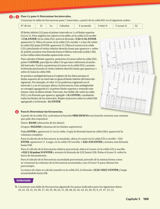 Inténtalo
Paso 6: Determinar las frecuencias.
A partir de la celda E22, activamos la función FRECUENCIA esta función muestra una ventana
que pide dos requisitos:
Datos: B2:H8 (ubicación de los datos).
Grupos: D22:D28 (columna de los límites superiores).
Pulsa ENTER y aparecerá 11 en la celda. Copia la fórmula hasta la celda E28 y aparecerá la
columna completa.
Para el cálculo de la frecuencia acumulada, ubica el cursor en la celda F22 y escribe = E22
ENTER, aparecerá 11. Luego, en la celda F23 escribe = E22+F23 ENTER y arrastra esta fórmula
hasta F28.
Para el cálculo de la frecuencia relativa porcentual, ubica el cursor en la celda G22 y escribe
=E22/C10 pulsar F4 ENTER y arrastra la fórmula de G22 hasta G28. Pulsa el ícono %, sobre la
barra de herramientas.
Para el cálculo de la frecuencia acumulada porcentual, procede de la misma forma como
se construyó la columna de la frecuencia acumulada y usa el ícono % para obtener los
porcentajes.
La marca de clase se calcula usando en la celda I22, la fórmula =(C22+D22)/2 ENTER y luego
arrastrándola hasta I28.
Paso 4 y paso 5: Determinar los intervalos.
Construye la tabla de frecuencias para 7 intervalos, a partir de la celda B21 en el siguiente orden:
N° de int	 Li	 Ls	 f absolut	 F acumula	 f relat.%	 F acum.%	 Xi
y
1.	Construye una tabla de frecuencias siguiendo los pasos indicados para los siguientes datos:
23, 21, 43, 41, 19, 29, 17, 33, 35, 30, 25, 11, 28, 40, 22, 45, 43, 23, 29, 32, 9, 47, 47, 31, 12.
El límite inferior (Li) para el primer intervalo es 1 y el límite superior
(Ls) es 13. Para registrar los valores en la tabla, en la celda C22 escribe
=C18, ENTER. En la celda D22, activa la fórmula =C22+C16, ENTER,
aparecerá 13. Ubica el cursor en la celda C23, escribe = y haz clic sobre
la celda D22 pulsa ENTER, aparecerá 13. Ubica el cursor en la celda
C23 y pinchando el vértice inferior derecho hasta que aparezca + sobre
él, podrás arrastrar esta fórmula hasta el último intervalo (celda C28),
en las celdas seleccionadas aparecerán ceros.
Para calcular el límite superior, posiciona el cursor sobre la celda D22,
pulsa F4 ENTER, para fijar la celda C16 que hace referencia al ancho
del intervalo. Vuelve a posicionar el cursor en la celda D22 y arrastra
la fórmula pinchando el vértice inferior derecho hasta que aparezca +
sobre él, hasta la celda D28.
Se produce ambigüedad para el registro de los datos porque el
límite superior de un intervalo es igual al límite inferior del intervalo
siguiente. Por ejemplo, el valor 13 no podemos registrarlo en el
intervalo 1 y en el 2 porque altera a la frecuencia. Esta ambigüedad
se corregirá agregando 0,1 al primer límite superior y restando este
mismo valor al último límite. Para esto, haz doble clic sobre la celda
D22 y a la fórmula que aparece, agrégale + 0,1 ENTER y cambiarán
todos los límites de los intervalos. Repite el proceso sobre la celda D28
agregando a la fórmula – 0,1 ENTER.
Capítulo 5  169
 