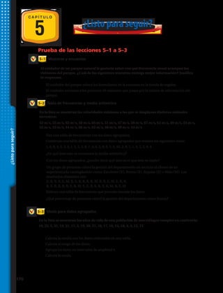 5
5–2
5–1
5–3
Prueba de las lecciones 5–1 a 5–3
C A P Í T U L O
¿Listoparaseguir?
Tabla de frecuencias y media aritmética
Moda para datos agrupados
Muestras y encuestas
En la lista se muestran las velocidades máximas a las que se desplazan distintos animales
terrestres:
En la lista se muestran los años de vida de una población de murciélagos vampiro en cautiverio:
18, 22, 5, 21, 19, 21, 17, 3, 19, 20, 27, 18, 17, 18, 15, 18, 4, 3, 12, 15
Al cuidador de un parque natural le gustaría saber con qué frecuencia anual acampan los
visitantes del parque. ¿Cuál de las siguientes muestras entrega mejor información? Justifica
tu respuesta.
9.	 Calcula la media con los datos ordenados en una tabla.
10.	 Calcula el rango de los datos.
11.	 Agrupa los datos en intervalos de amplitud 4.
12.	 Calcula la moda.
42 m/s, 55 m/s, 62 m/s, 48 m/s, 65 m/s, 51 m/s, 47 m/s, 59 m/s, 67 m/s, 61 m/s, 49 m/s, 54 m/s,
55 m/s, 52 m/s, 44 m/s, 60 m/s, 62 m/s, 48 m/s, 49 m/s, 54 m/s
3.	 Haz una tabla de frecuencias con los datos agrupados.
4.	 Construye una tabla de frecuencias con datos agrupados que resuma los siguientes datos:
	 1, 6, 8, 4, 5, 3, 4, 1, 1, 5, 3, 8, 7, 4, 6, 2, 8, 9, 3, 4, 10, 2, 8, 7, 1, 4, 5, 2, 4, 4.
5.	 ¿En qué intervalo se encuentra la media aritmética?
6.	 Con los datos agrupados, ¿puedes decir qué dato es el que más se repite?
7.	 Un grupo de personas valora la gestión del departamento de servicio al cliente de un
supermercado catalogándolo como: Excelente (E), Bueno (B), Regular (R) o Malo (M). Los
resultados obtenidos son:
E, B, B, R, E, M, B, E, B, R, R, R, M, B, B, E, M, E, R, B,
B, E, R, R, B, B, E, R, M, E, E, B, E, B, B, R, M, R, E, M
	 Elabora una tabla de frecuencias que permita resumir los datos.
8.	 ¿Qué porcentaje de personas valoró la gestión del departamento como Buena?
1.	 El cuidador del parque coloca los formularios de la encuesta en la tienda de regalos.
2.	 El cuidador encuesta a los primeros 50 visitantes que pasan por la cabina de información del
parque.
¿Listo para seguir?
170 
 