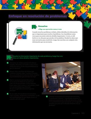 Enfoque en resolución de problemas
Cuando resuelvas problemas verbales, debes identificar la información
que es importante para resolver el problema. Lee el problema varias
veces para encontrar todos los detalles importantes. A veces, es útil
leerlo en voz alta para que puedas oír las palabras. Resalta los datos que
sean necesarios para resolverlo. Luego, haz una lista con cualquier otra
información que sea necesaria.
Resuelve
•	Elige una operación: suma o resta
Resalta la información importante de cada problema y luego haz una
lista con otros detalles importantes.
1	 Una bolsa de chicles contiene 25 tabletas
rosadas, 20 azules y 15 verdes. Laura toma 1
chicle sin mirar. ¿Cuál es la probabilidad de
que no sea azul?
2	 Raquel tiene una bolsa de bolitas que
contiene 6 bolitas rojas, 3 verdes y 4 azules.
Saca una bolita de la bolsa sin mirar. ¿Cuál es
la probabilidad de que la bolita sea roja?
3	 Marco cuenta los automóviles que ve
en su recorrido desde la escuela a su
casa. De 20 automóviles, 10 son blancos,
6 son rojos, 2 son azules y 2 son verdes. ¿Cuál
es la probabilidad experimental
de que el siguiente automóvil que vea
sea rojo?
4	 En un cajón, Fernanda tiene 8 calcetines
rojos, 6 azules, 10 blancos y 4 amarillos. ¿Cuál
es la probabilidad de que saque al azar un
calcetín café del cajón?
5	 Durante los primeros 20 minutos del almuerzo,
5 estudiantes varones, 7 estudiantes mujeres y 3
profesores pasaron por la fila del almuerzo. ¿Cuál
es la probabilidad experimental de que la siguiente
persona que pase por la fila del almuerzo sea un
profesor?
Resuelve
Capítulo 5  171
 